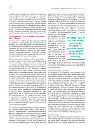 20
GREENPOINT FINANCIAL PERSPECTIVES SUMMER 2017
In addition to these broad provisions related to trading activity,
the promulgators of the Volcker Rule recognized that bank
formation of, or investment in, hedge funds or private equity
funds could indirectly circumvent the proprietary trading ban.
As a result, additional provisions were added that prohibit
banks from serving directly or indirectly as managers, advisers
or sponsors of hedge funds or private equity funds.6
Parallel
to the proprietary trading ban, the Volcker Rule goes on to
include a list of permitted private fund investments7
and bank
activities related to private funds,8
and in turn imposes certain
restrictions related to those permitted fund-related activities.9
Challenges and Costs to Volcker Compliance:
Two Examples
This entire structure did not take effect upon the enactment
of Dodd-Frank. Even though the statute contained detailed
definitions of a number of key terms,10
its drafters recognized
that many concepts incorporated into the law required further
clarification, and the various prohibitions and permissions
required further definition. Drawing the lines between
prohibited and permitted proprietary trading—and prohibited
and permitted fund formation, sponsorship, investment and
management activities—proved challenging.
Distinguishing Market-Making from Proprietary Trading
Even before adoption of the Volcker Rule, the SEC struggled
with the distinction between permissible market-making
and improper trading activity. Even if performed in a market-
making account, trading was not necessarily considered to
be bona fide market-making.11
As a consequence , the final
implementing rule included a number of restrictions on the
market-making activities it would permit. Among other things,
it required that the amount, types and risks of the financial
instruments in the trading desk’s inventories be designed not
to exceed the “reasonably expected near term demand” of
customers and counterparties, based on the characteristics of
the particular securities involved, as well as a “demonstrable
analysis”ofhistoricaldemandandotherfactors. Italsodirected
banks to establish and implement compliance programs in
which their market-making activity would be assessed based
on a variety of metrics,to take actions to demonstrably reduce
or promptly mitigate risks taken in connection with their
market-making, and to establish limits on the risks taken,
the instruments used for risk management, and the length
of time positions may be held. The adopting release devotes
over 200 pages to a discussion of permitted market-making
related activities, with 40 pages alone devoted to a detailed
discussion of the expected metrics firms are required to adopt
in their compliance program.
The steps required by a bank seeking to rely on the exemption
for permitted market-making related activity are truly
daunting. To prevent a bank’s market-making activities from
giving rise to excessive risks, the implementing rules require
that the bank’s trading inventories not exceed the “reasonably
expected near-term demand” (nicknamed “RENTD”) of
customers, clients and counterparties. The determination of
what level is appropriate will vary from one class of securities
to the next,and indeed among individual securities within the
class,and can varyover time and based on market conditions.12
While the regulatory agencies administering the Volcker Rule
have issued FAQs on a number of questions, unfortunately
they have not provided guidance on how RENTD should be
determined, leaving confusion and disparities in approaches
among banks.13
To assist the regulatory agencies in enforcing
compliance with the rule, banking entities and their affiliates
are required to maintain metrics related to their market-
making activity on a daily basis, and provide submissions
regarding those metrics to the appropriate regulator monthly
or quarterly. The required metrics include: (i) risk and
position limits and usage;
(ii) risk factor sensitivities;
(iii) value-at-risk and stress
VaR; (iv) comprehensive
profit and loss attribution;
(v) inventory turnover; (vi)
inventory aging; and (vii)
customer-facing trade
ratio.14
While banks have
indicated that they view the
more quantitative metrics,
such as risk limits and
sensitivities, to be relatively
straightforward, they have
found some of the other
metrics,particularly inventory turnover,customer-facing trade
ratio and PnL attribution, to be much more challenging, for
reasons such as an absence of internal data and established
analytical processes.15
Defining Risk Mitigating Hedging
The exception for “risk-mitigating hedging activities,” while
less lengthy in its exposition, posed perhaps even greater
analytical and compliance challenges. The final implementing
rules recognize that a hedge need not eliminate all risks
related to a position. For example, a hedge may extend only
to part of a position (e.g., to bring it below defined risk limits),
be for a limited duration (e.g., through use of a swap, future
or option), or only address certain risk elements of a market
making position (e.g.,reduce the currency or interest exposure
of a bond, but not the credit risks posed by the particular
issuer). The implementing rules permitted an area other than
the trading desk that established a risk position to engage
in hedging activity (e.g., a risk management group). They
also recognized that hedges may not even relate to financial
instruments (e.g., a bank might use securities of derivatives to
hedge currency, interest rate or credit risks associated with a
commercial loan). On the other hand, the implementing rules
also recognized that financial instruments used for hedges
may give rise to risks of their own (e.g., if they are imperfect
hedges, or if they are retained after the underlying market
making position is liquidated),giving rise to esoteric questions
such as whether to permit hedging of hedge positions.
Other Challenges
Other examples include the challenges in determining when
trading activity or private fund activity occurs “solely” outside
the United States,16
delineating the securities/instruments
eligible for the U.S., foreign government and municipal
The steps required
by a bank seeking
to rely on the
exemption for
permitted market-
making related
activity are truly
daunting.
 