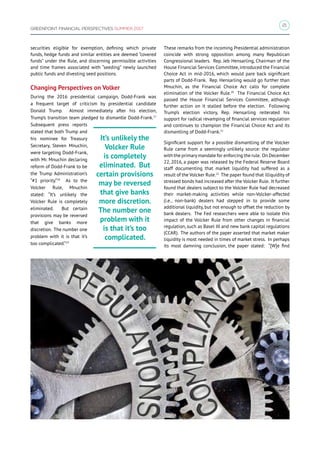 21
GREENPOINT FINANCIAL PERSPECTIVES SUMMER 2017
securities eligible for exemption, defining which private
funds, hedge funds and similar entities are deemed “covered
funds” under the Rule, and discerning permissible activities
and time frames associated with “seeding” newly launched
public funds and divesting seed positions.
Changing Perspectives on Volker
During the 2016 presidential campaign, Dodd-Frank was
a frequent target of criticism by presidential candidate
Donald Trump. Almost immediately after his election,
Trump’s transition team pledged to dismantle Dodd-Frank.17
Subsequent press reports
stated that both Trump and
his nominee for Treasury
Secretary, Steven Mnuchin,
were targeting Dodd-Frank,
with Mr. Mnuchin declaring
reform of Dodd-Frank to be
the Trump Administration’s
“#1 priority.”18
As to the
Volcker Rule, Mnuchin
stated: “It’s unlikely the
Volcker Rule is completely
eliminated. But certain
provisions may be reversed
that give banks more
discretion. The number one
problem with it is that it’s
too complicated.”19
These remarks from the incoming Presidential administration
coincide with strong opposition among many Republican
Congressional leaders. Rep. Jeb Hensarling, Chairman of the
House Financial Services Committee,introduced the Financial
Choice Act in mid-2016, which would pare back significant
parts of Dodd-Frank. Rep. Hensarling would go further than
Mnuchin, as the Financial Choice Act calls for complete
elimination of the Volcker Rule.20
The Financial Choice Act
passed the House Financial Services Committee, although
further action on it stalled before the election. Following
Trump’s election victory, Rep. Hensarling reiterated his
support for radical revamping of financial services regulation
and continues to champion the Financial Choice Act and its
dismantling of Dodd-Frank.21
Significant support for a possible dismantling of the Volcker
Rule came from a seemingly unlikely source: the regulator
with the primarymandate for enforcing the rule. On December
22, 2016, a paper was released by the Federal Reserve Board
staff documenting that market liquidity had suffered as a
result of the Volcker Rule.22
The paper found that illiquidity of
stressed bonds had increased after the Volcker Rule. It further
found that dealers subject to the Volcker Rule had decreased
their market-making activities while non-Volcker-affected
(i.e., non-bank) dealers had stepped in to provide some
additional liquidity, but not enough to offset the reduction by
bank dealers. The Fed researchers were able to isolate this
impact of the Volcker Rule from other changes in financial
regulation, such as Basel III and new bank capital regulations
(CCAR). The authors of the paper asserted that market maker
liquidity is most needed in times of market stress. In perhaps
its most damning conclusion, the paper stated: “[W]e find
It’s unlikely the
Volcker Rule
is completely
eliminated. But
certain provisions
may be reversed
that give banks
more discretion.
The number one
problem with it
is that it’s too
complicated.
 