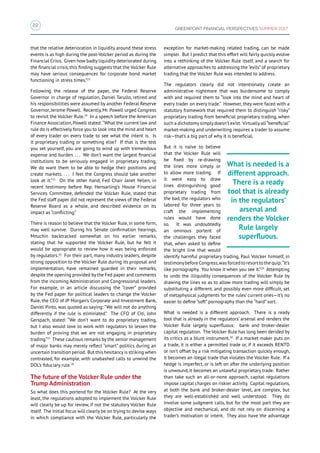 22
GREENPOINT FINANCIAL PERSPECTIVES SUMMER 2017
that the relative deterioration in liquidity around these stress
events is as high during the post-Volcker period as during the
Financial Crisis. Given how badly liquidity deteriorated during
the financial crisis, this finding suggests that the Volcker Rule
may have serious consequences for corporate bond market
functioning in stress times.”23
Following the release of the paper, the Federal Reserve
Governor in charge of regulation, Daniel Tarullo, retired and
his responsibilities were assumed by another Federal Reserve
Governor, Jerome Powell. Recently, Mr. Powell urged Congress
to revisit the Volcker Rule.24
In a speech before the American
Finance Association, Powell stated: “What the current law and
rule do is effectively force you to look into the mind and heart
of every trader on every trade to see what the intent is. Is
it proprietary trading or something else? If that is the test
you set yourself, you are going to wind up with tremendous
expense and burden. . . . We don’t want the largest financial
institutions to be seriously engaged in proprietary trading.
We do want them to be able to hedge their positions and
create markets. . . . I feel the Congress should take another
look at it.”25
On the other hand, Fed Chair Janet Yellen, in
recent testimony before Rep. Hensarling’s House Financial
Services Committee, defended the Volcker Rule, stated that
the Fed staff paper did not represent the views of the Federal
Reserve Board as a whole, and described evidence on its
impact as “conflicting.”
There is reason to believe that the Volcker Rule, in some form,
may well survive. During his Senate confirmation hearings,
Mnuchin backtracked somewhat on his earlier remarks,
stating that he supported the Volcker Rule, but he felt it
would be appropriate to review how it was being enforced
by regulators.26
For their part, many industry leaders, despite
strong opposition to the Volcker Rule during its proposal and
implementation, have remained guarded in their remarks,
despite the opening provided by the Fed paper and comments
from the incoming Administration and Congressional leaders.
For example, in an article discussing the “cover” provided
by the Fed paper for political leaders to change the Volcker
Rule, the CEO of JP Morgan’s Corporate and Investment Bank,
Daniel Pinto, was quoted as saying: “We will not do anything
differently if the rule is eliminated.” The CFO of Citi, John
Gerspach, stated: “We don’t want to do proprietary trading,
but I also would love to work with regulators to lessen the
burden of proving that we are not engaging in proprietary
trading.”27
These cautious remarks by the senior management
of major banks may merely reflect “smart” politics during an
uncertain transition period. But this hesitancy is striking when
contrasted, for example, with unabashed calls to unwind the
DOL’s fiduciary rule.28
The future of the Volcker Rule under the
Trump Administration
So what does this portend for the Volcker Rule? At the very
least, the regulations adopted to implement the Volcker Rule
will clearly be up for review, if not the statutory Volcker Rule
itself. The initial focus will clearly be on trying to devise ways
in which compliance with the Volcker Rule, particularly the
exception for market-making related trading, can be made
simpler. But I predict that this effort will fairly quickly evolve
into a rethinking of the Volcker Rule itself, and a search for
alternative approaches to addressing the “evils” of proprietary
trading that the Volcker Rule was intended to address.
The regulators clearly did not intentionally create an
administrative nightmare that was burdensome to comply
with and required them to “look into the mind and heart of
every trader on every trade.” However, they were faced with a
statutory framework that required them to distinguish “risky”
proprietary trading from beneficial proprietary trading, when
such a dichotomy simply doesn’t exist. Virtually all“beneficial”
market-making and underwriting requires a trader to assume
risk—that’s a big part of why it is beneficial.
But it is naïve to believe
that the Volcker Rule will
be fixed by re-drawing
the lines more simply or
to allow more trading. If
it were easy to draw
lines distinguishing good
proprietary trading from
the bad, the regulators who
labored for three years to
craft the implementing
rules would have done
so. It was undoubtedly
an ominous portent of
the challenges they faced
that, when asked to define
the bright line that would
identify harmful proprietary trading, Paul Volcker himself, in
testimonybefore Congress,was forced to resort to the quip:“It’s
like pornography. You know it when you see it.”29
Attempting
to undo the illiquidity consequences of the Volcker Rule by
drawing the lines so as to allow more trading will simply be
substituting a different, and possibly even more difficult, set
of metaphysical judgments for the rules’ current ones—it’s no
easier to define “soft” pornography than the “hard” sort.
What is needed is a different approach. There is a ready
tool that is already in the regulators’ arsenal and renders the
Volcker Rule largely superfluous: bank and broker-dealer
capital regulation. The Volcker Rule has long been derided by
its critics as a blunt instrument.30
If a market maker puts on
a trade, it is either a permitted trade or, if it exceeds RENTD
or isn’t offset by a risk mitigating transaction quickly enough,
it becomes an illegal trade that violates the Volcker Rule. If a
hedge is imperfect, or is left on after the underlying position
is unwound, it becomes an unlawful proprietary trade. Rather
than take such an all-or-none approach, capital regulations
impose capital charges on riskier activity. Capital regulations,
at both the bank and broker-dealer level, are complex, but
they are well-established and well understood. They do
involve some judgment calls, but for the most part they are
objective and mechanical, and do not rely on discerning a
trader’s motivation or intent. They also have the advantage
What is needed is a
different approach.
There is a ready
tool that is already
in the regulators’
arsenal and
renders the Volcker
Rule largely
superfluous.
 