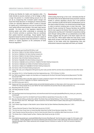 23
GREENPOINT FINANCIAL PERSPECTIVES SUMMER 2017
of being very flexible, for traders and regulators alike. If a
trader decides to assume, maintain, or fail to hedge or offset
a large risk position in a market-making account, he or she
can do so, recognizing that increased capital charges will
result from those decisions. In managing its overall activities,
a bank can rationally determine where it wants to allocate
its capital, and is incentivized to carry out its activities in the
most capital-efficient (and thereby in the least risky) manner
possible. For their part, if the regulators determine that
existing capital rules either underweigh or overweigh the
risks of certain activities or positions, they can recalibrate
their capital treatment accordingly. House Speaker Ryan’s
legislative blueprint,while not explicitly calling for a repeal of
the Volcker Rule, recognizes these key elements in endorsing
reliance on capital regulation as the centerpiece of bank
financial regulation.31
[1]	 https://www.sec.gov/rules/final/2013/bhca-1.pdf
[2]	 See Section 13(d)(1) of the Bank Holding Company Act.
[3]	 See Section 13(d)(1)(J) of the Bank Holding Company Act.
[4]	 See Section 13(d)(2) of the Bank Holding Company Act.
[5]	 See Section 13(e) of the Bank Holding Company Act.
[6]	 See Section 13(a)(1)(B) of the Bank Holding Company Act.
[7]	 See Sections 13(d)(1)(E) and (I), and Section 13(d)(4) of the Bank Holding Company Act.
[8]	 See Sections 13(d)(1)(G) and 13(f)(3) of the Bank Holding Company Act.
[9]	 See Sections 13(d)(2) and 13(d)(4)(B) of the Bank Holding Company Act.
[10]	 See Section 13(h) of the Bank Holding Company Act.
[11]	 Various SEC rules, such as Regulation SHO governing short sales, provide relief for activities that are deemed to be bona fide market
making.
[12]	 See Section IV.A.3.c.2. of the Preamble to the final implementing rules. 79 FR 5536 (Jan 31, 2014).
[13]	 See “RMA Survey Reveals Insights into How Banks are Complying with the Rule’s Permitted Trading Activity Requirement,” The RMA
Journal, April 2016.
[14]	 The market-making metrics and other aspects of a bank’s compliance program with respect to the market-making related activity
exemption are set out in Appendix A to Volcker implementing rules.
[15]	 See RMA Survey, supra note 22.
[16]	 Several law firms have penned lengthy articles and provided detailed guidance on these topics, which have given rise to new acronyms
(“TOTUS” for trading outside the U.S. and “SOTUS” for fund investments and activities that are solely outside the U.S.).
[17]	 Bloomberg News, Nov. 10, 2016.
[18]	 USA Today, November 30, 2016.
[19]	 Ibid.
[20]	 See www.financialservices.house.gov/choice/, and www.financialservices.house.gov/uploadedfiles/financial_choice_act-_executive_
summary.pdf.
[21]	 “This Congressman Could Turn the Dodd-Frank Financial Reforms Upside Down,” Fortune, Nov. 15, 2016.
[22]	 Bao, Jack, Maureen O’Hara, and Alex Zhou (2016),“The Volcker Rule and Market-Making in Times of Stress,” Finance and Economics
Discussion Series 2016-102. Washington: Board of Governors of the Federal Reserve System, https://doi.org/10.17016/FEDS.2016.102.
[23]	 Ibid., at page 3.
[24]	 “Fed’s Powell Urges Congres to Take Another Look at Volcker Rule,” by Steve Matthews, Bloomberg News, Jan. 7, 2017.
[25]	 Ibid.
[26]	 “Treasury Nominee Pressed on Views,” Wall Street Journal, Jan. 20, 2017.
[27]	 “The Fed Has Given Trump Cover to Unwind Key Wall Street Rule,” by Matt Turner, Business Insider, Dec. 27, 2016.
[28]	 “Labor Proposes Easing Fiduciary Rule on Fees for Some Annuities Sellers,” by Lisa Belfuss, Wall Street Journal, Jan. 19. 2017.
[29]	 “The Volcker Rule is Fatally Flawed,” by Peter J. Wallison, Wall Street Journal, Apr. 10, 2012.
[30]	 Ibid.
[31]	 http://abetterway.speaker.gov/_assets/pdf/ABetterWay-Economy-PolicyPaper.pdf. See the discussion on page 41 of the paper, under
the headings: “Smarter Regulations for Financial Institutions that Choose to Invest in their Safety,” and “Task Force Solution: A new
regulatory paradigm offers highly-capitalized, well-managed financial institutions an option for relief from excessive regulatory
complexity.”
Conclusion
Unfortunately, that brings us full circle. Ultimately the fate of
the Volcker Rule will be determined not by economic research
studies or rational regulatory calculus, but in the political
arena. And there,its fate will be tied to considerations such as
the need to obtain 60 votes in an almost evenlydivided Senate
in order to overturn existing laws or enact new ones. That
Donald Trump’s nominee for Treasury Secretary has testified
that he now supports the Volcker Rule, and senior officials at
leading banks say they aren’t interested in proprietary trading
(even though trading profits are up substantially across Wall
Street), suggests that the path to the Rule’s repeal will not
be an easy one. While repeal makes the most sense, a more
likely result, at least in the near term, is that the Volcker Rule
remains on the books, while the implementing rules, and
enforcement measures associated with them, are relaxed.
 