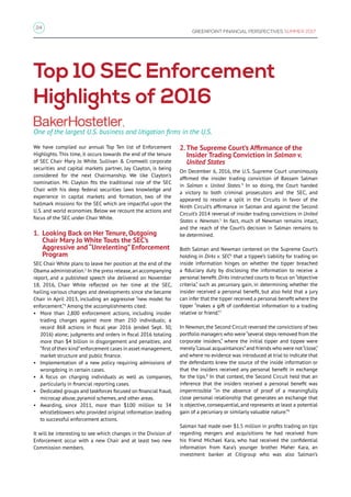 24
GREENPOINT FINANCIAL PERSPECTIVES SUMMER 2017
We have compiled our annual Top Ten list of Enforcement
Highlights. This time, it occurs towards the end of the tenure
of SEC Chair Mary Jo White. Sullivan  Cromwell corporate
securities and capital markets partner, Jay Clayton, is being
considered for the next Chairmanship. We like Clayton’s
nomination. Mr. Clayton fits the traditional role of the SEC
Chair with his deep federal securities laws knowledge and
experience in capital markets and formation, two of the
hallmark missions for the SEC which are impactful upon the
U.S. and world economies. Below we recount the actions and
focus of the SEC under Chair White.
1. Looking Back on Her Tenure, Outgoing
Chair Mary Jo White Touts the SEC’s
Aggressive and “Unrelenting” Enforcement
Program
SEC Chair White plans to leave her position at the end of the
Obama administration.2
In the press release,an accompanying
report, and a published speech she delivered on November
18, 2016, Chair White reflected on her time at the SEC,
hailing various changes and developments since she became
Chair in April 2013, including an aggressive “new model for
enforcement.”3
Among the accomplishments cited:
• More than 2,800 enforcement actions, including insider
trading charges against more than 250 individuals; a
record 868 actions in fiscal year 2016 (ended Sept. 30,
2016) alone; judgments and orders in fiscal 2016 totaling
more than $4 billion in disgorgement and penalties; and
“first of their kind”enforcement cases in asset management,
market structure and public finance.
• Implementation of a new policy requiring admissions of
wrongdoing in certain cases.
• A focus on charging individuals as well as companies,
particularly in financial reporting cases.
• Dedicated groups and taskforces focused on financial fraud,
microcap abuse, pyramid schemes, and other areas.
• Awarding, since 2011, more than $100 million to 34
whistleblowers who provided original information leading
to successful enforcement actions.
It will be interesting to see which changes in the Division of
Enforcement occur with a new Chair and at least two new
Commission members.
Top 10 SEC Enforcement
Highlights of 2016
One of the largest U.S. business and litigation firms in the U.S.
2.The Supreme Court’s Affirmance of the
Insider Trading Conviction in Salman v.
United States
On December 6, 2016, the U.S. Supreme Court unanimously
affirmed the insider trading conviction of Bassam Salman
in Salman v. United States.4
In so doing, the Court handed
a victory to both criminal prosecutors and the SEC, and
appeared to resolve a split in the Circuits in favor of the
Ninth Circuit’s affirmance in Salman and against the Second
Circuit’s 2014 reversal of insider trading convictions in United
States v. Newman.5
In fact, much of Newman remains intact,
and the reach of the Court’s decision in Salman remains to
be determined.
Both Salman and Newman centered on the Supreme Court’s
holding in Dirks v. SEC6
that a tippee’s liability for trading on
inside information hinges on whether the tipper breached
a fiduciary duty by disclosing the information to receive a
personal benefit. Dirks instructed courts to focus on “objective
criteria,” such as pecuniary gain, in determining whether the
insider received a personal benefit, but also held that a jury
can infer that the tipper received a personal benefit where the
tipper “makes a gift of confidential information to a trading
relative or friend.”7
In Newman,the Second Circuit reversed the convictions of two
portfolio managers who were“several steps removed from the
corporate insiders,” where the initial tipper and tippee were
merely“casual acquaintances”and friends who were not“close,”
and where no evidence was introduced at trial to indicate that
the defendants knew the source of the inside information or
that the insiders received any personal benefit in exchange
for the tips.8
In that context, the Second Circuit held that an
inference that the insiders received a personal benefit was
impermissible “in the absence of proof of a meaningfully
close personal relationship that generates an exchange that
is objective, consequential, and represents at least a potential
gain of a pecuniary or similarly valuable nature.”9
Salman had made over $1.5 million in profits trading on tips
regarding mergers and acquisitions he had received from
his friend Michael Kara, who had received the confidential
information from Kara’s younger brother Maher Kara, an
investment banker at Citigroup who was also Salman’s
1
 