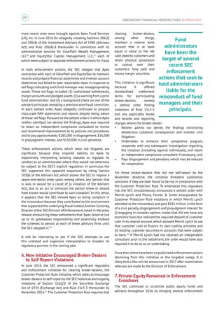 26
GREENPOINT FINANCIAL PERSPECTIVES SUMMER 2017
most recent ones were brought against Apex Fund Services
(US), Inc. in June 2016 for allegedly violating Sections 206(2)
and 206(4) of the Investment Advisers Act of 1940 (Advisers
Act) and Rule 206(4)-8 thereunder in connection with its
administrative services for ClearPath Wealth Management,
LLC20
and EquityStar Capital Management, LLC,21
each of
which were subject to separate enforcement actions for fraud.
In both enforcement actions, the SEC alleged that Apex
contracted with each of ClearPath and EquityStar to maintain
records and prepare financial statements and investor account
statements but failed to take reasonable steps in response to
red flags indicating each fund manager was misappropriating
assets. Those red flags included: (1) undisclosed withdrawals,
margin accounts and pledged assets; (2) a warning from a prior
fund administrator; and (3) a background check on one of the
adviser’s principals revealing a previous wire fraud conviction.
In each settled order, Apex allegedly continued to prepare
inaccurate NAV statements and reports despite being aware
of these red flags.Pursuant to the settled orders in which Apex
neither admitted nor denied the findings, Apex was required
to retain an independent compliance consultant to review
and recommend improvements to its policies and procedures
and to pay approximately $185,000 in disgorgement, $16,000
in prejudgment interest, and $150,000 in civil penalties.
These enforcement actions, which were not litigated, are
significant because they imposed liability on Apex by
expansively interpreting existing statutes to regulate its
conduct as an administrator where they would not otherwise
be subject to the SEC’s explicit regulation. In particular, the
SEC supported this apparent expansion by citing Section
203(k) of the Advisers Act, which allows the SEC to impose a
cease-and-desist order upon, among others, any “person that
is, was, or would be a cause of [a violation of the Advisers
Act], due to an act or omission the person knew or should
have known would contribute to such violation.” In this sense,
it appears that the SEC viewed Apex as being complicit in
the misconduct because they contributed to the environment
that supported the underlying fraud.Indeed,Andrew Ceresney,
Director of the SEC Division of Enforcement,noted in the press
release announcing these settlements that “Apex failed to live
up to its gatekeeper responsibility and essentially enabled
the schemes to persist at each of these advisory firms until
the SEC stepped in.”22
It will be interesting to see if the SEC attempts to use
this untested and expansive interpretation to broaden its
regulatory purview in the coming year.
6. New Initiative Encouraged Broker-Dealers
to Self-Report Violations
In June 2016, the SEC announced a significant regulatory
and enforcement initiative for clearing broker-dealers, the
Customer Protection Rule Initiative, which seeks to encourage
broker-dealers to self-report to the SEC historical and ongoing
violations of Section 15(c)(3) of the Securities Exchange
Act of 1934 (Exchange Act) and Rule 15c3-3 thereunder by
November 2016.23
The Customer Protection Rule requires that
clearing broker-dealers,
among other things,
maintain a reserve bank
account that is at least
equal in value to the net
cash owed to customers and
retain physical possession
or control over their
customers’ fully paid and
excess margin securities.
This initiative is significant
because it offered
standardized settlement
terms for participating
broker-dealers, namely
a settled order finding
violations of Rule 15c3-3
and any applicable books
and records and reporting
charges where the broker-dealer:
•	 Neither admits nor denies the findings minimizing
deleterious collateral consequences and investor civil
litigation;
•	 Undertakes to enhance their compliance program,
cooperate with any subsequent investigation regarding
the violation (including against individuals), and retain
an independent compliance consultant if necessary; and
•	 Pays disgorgement and penalties, which may be reduced
for cooperation.
For those broker-dealers that did not self-report by the
November deadline, the initiative threatens substantial
sanctions if they are later found to be not in compliance with
the Customer Protection Rule. To emphasize this regulatory
risk, the SEC simultaneously announced a settled order with
Merrill Lynch and Pierce, Fenner  Smith Incorporated for
Customer Protection Rule violations in which Merrill Lynch
admitted to the misconduct and paid $415 million in the form
of a civil penalty, disgorgement, and prejudgment interest for
(i) engaging in complex options trades that did not have any
economic basis but reduced the required deposit of customer
cash in its reserve account,which allowed Merrill Lynch to use
that customer cash to finance its own trading activities and
(ii) holding customer securities in accounts that were subject
to liens.24
If Merrill Lynch had not retained an independent
consultant prior to the settlement, the order would have also
required it to do so as an undertaking.
Since then,there have been no publicized enforcement actions
stemming from this initiative or the targeted sweep. It is
likely that a few will be announced in 2017 after examination
referrals are made to the Division of Enforcement.
7. Private Equity Remained in Enforcement
Crosshairs
The SEC continued to scrutinize public equity funds and
advisers throughout 2016 by bringing several enforcement
Fund
administrators
have been the
target of several
recent SEC
enforcement
actions that seek to
hold administrators
liable for the
misconduct of fund
managers and their
principals.
 