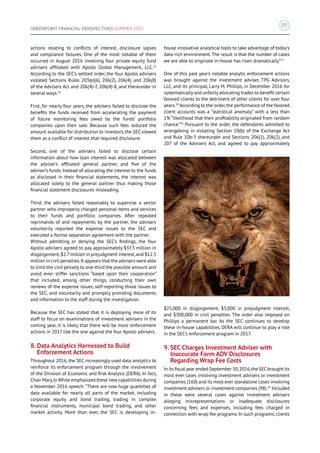 27
GREENPOINT FINANCIAL PERSPECTIVES SUMMER 2017
actions relating to conflicts of interest, disclosure lapses
and compliance failures. One of the most notable of them
occurred in August 2016 involving four private equity fund
advisers affiliated with Apollo Global Management, LLC.25
According to the SEC’s settled order, the four Apollo advisers
violated Sections Rules 203(e)(6), 206(2), 206(4), and 206(8)
of the Advisers Act and 206(4)-7, 206(4)-8, and thereunder in
several ways.26
First, for nearly four years, the advisers failed to disclose the
benefits the funds received from accelerating the payment
of future monitoring fees owed by the funds’ portfolio
companies upon their sale. Because such fees reduced the
amount available for distribution to investors, the SEC viewed
them as a conflict of interest that required disclosure.
Second, one of the advisers failed to disclose certain
information about how loan interest was allocated between
the adviser’s affiliated general partner, and five of the
adviser’s funds. Instead of allocating the interest to the funds
as disclosed in their financial statements, the interest was
allocated solely to the general partner thus making those
financial statement disclosures misleading.
Third, the advisers failed reasonably to supervise a senior
partner who improperly charged personal items and services
to their funds and portfolio companies. After repeated
reprimands of and repayments by the partner, the advisers
voluntarily reported the expense issues to the SEC and
executed a formal separation agreement with the partner.
Without admitting or denying the SEC’s findings, the four
Apollo advisers agreed to pay approximately $37.5 million in
disgorgement,$2.7 million in prejudgment interest,and $12.5
million in civil penalties.It appears that the advisers were able
to limit the civil penalty to one-third the possible amount and
avoid even stiffer sanctions “based upon their cooperation”
that included, among other things, conducting their own
reviews of the expense issues, self-reporting those issues to
the SEC, and voluntarily and promptly providing documents
and information to the staff during the investigation.
Because the SEC has stated that it is deploying more of its
staff to focus on examinations of investment advisers in the
coming year, it is likely that there will be more enforcement
actions in 2017 like the one against the four Apollo advisers.
8. Data Analytics Harnessed to Build
Enforcement Actions
Throughout 2016, the SEC increasingly used data analytics to
reinforce its enforcement program through the involvement
of the Division of Economic and Risk Analysis (DERA). In fact,
Chair Mary Jo White emphasized these new capabilities during
a November 2016 speech: “There are now huge quantities of
data available for nearly all parts of the market, including
corporate equity and bond trading, trading in complex
financial instruments, municipal bond trading, and other
market activity. More than ever, the SEC is developing in-
house innovative analytical tools to take advantage of today’s
data-rich environment.The result is that the number of cases
we are able to originate in-house has risen dramatically.”27
One of this past year’s notable analytic enforcement actions
was brought against the investment adviser, TPG Advisors,
LLC, and its principal, Larry M. Phillips, in December 2016 for
systematically and unfairly allocating trades to benefit certain
favored clients to the detriment of other clients for over four
years.28
According to the order,the performance of the favored
client accounts was a “statistical anomaly” with a less than
1% “likelihood that their profitability originated from random
chance.”29
Pursuant to the order, the defendants admitted to
wrongdoing in violating Section 10(b) of the Exchange Act
and Rule 10b-5 thereunder and Sections 206(1), 206(2), and
207 of the Advisers Act, and agreed to pay approximately
$25,000 in disgorgement, $3,000 in prejudgment interest,
and $300,000 in civil penalties. The order also imposed on
Phillips a permanent bar. As the SEC continues to develop
these in-house capabilities, DERA will continue to play a role
in the SEC’s enforcement program in 2017.
9. SEC Charges Investment Adviser with
Inaccurate Form ADV Disclosures
Regarding Wrap Fee Costs
In its fiscal year ended September 30,2016,the SECbrought its
most ever cases involving investment advisers or investment
companies (160) and its most ever standalone cases involving
investment advisers or investment companies (98).30
Included
in these were several cases against investment advisers
alleging misrepresentations or inadequate disclosures
concerning fees and expenses, including fees charged in
connection with wrap fee programs. In such programs, clients
 