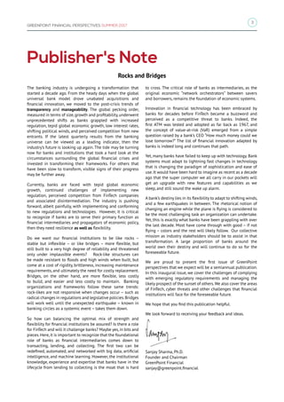 3
GREENPOINT FINANCIAL PERSPECTIVES SUMMER 2017
Publisher's Note
The banking industry is undergoing a transformation that
started a decade ago. From the heady days when the global
universal bank model drove unabated acquisitions and
financial innovation, we moved to the post-crisis trends of
transparency and manageability. The global pecking order,
measured in terms of size,growth and profitability,underwent
unprecedented shifts as banks grappled with increased
regulation, tepid global economic growth, low interest rates,
shifting political winds, and perceived competition from new
entrants. If the latest quarterly results from the banking
universe can be viewed as a leading indicator, then the
industry’s future is looking up again. The tide may be turning
now for banks and institutions that took a hard look at the
circumstances surrounding the global financial crises and
invested in transforming their frameworks. For others that
have been slow to transform, visible signs of their progress
may be further away.
Currently, banks are faced with tepid global economic
growth, continued challenges of implementing new
regulation, perceived competition from FinTech companies
and associated disintermediation. The industry is pushing
forward, albeit painfully, with implementing and conforming
to new regulations and technologies. However, it is critical
to recognize if banks are to serve their primary function as
financial intermediaries and propagators of economic policy,
then they need resilience as well as flexibility.
Do we want our financial institutions to be like rocks –
stable but inflexible – or like bridges – more flexible, but
still built to a very high degree of reliability and threatened
only under implausible events? Rock-like structures can
be made resistant to floods and high winds when built, but
come at a cost of rigidity, brittleness, increasing maintenance
requirements, and ultimately the need for costly replacement.
Bridges, on the other hand, are more flexible, less costly
to build, and easier and less costly to maintain. Banking
organizations and frameworks follow these same trends:
rock-likes are not responsive when changes occur – such as
radical changes in regulations and legislative policies.Bridges
will work well until the unexpected earthquake – known in
banking circles as a systemic event – takes them down.
So how can balancing the optimal mix of strength and
flexibility for financial institutions be assured? Is there a role
for FinTech and will it challenge banks? Maybe yes, in bits and
pieces.Here,it is important to recognize that the foundational
role of banks as financial intermediaries comes down to
transacting, lending, and collecting. The first two can be
redefined, automated, and networked with big data, artificial
intelligence, and machine learning. However, the institutional
knowledge, experience and expertise that banks have in the
lifecycle from lending to collecting is the moat that is hard
to cross. The critical role of banks as intermediaries, as the
original economic “network orchestrators” between savers
and borrowers, remains the foundation of economic systems.
Innovation in financial technology has been embraced by
banks for decades before FinTech became a buzzword and
perceived as a competitive threat to banks. Indeed, the
first ATM was tested and adopted as far back as 1967, and
the concept of value-at-risk (VaR) emerged from a simple
question raised by a bank’s CEO “How much money could we
lose tomorrow?” The list of financial innovation adapted by
banks is indeed long and continues that path.
Yet, many banks have failed to keep up with technology. Bank
systems must adapt to lightning fast changes in technology
that is changing the paradigm of sophistication and ease of
use. It would have been hard to imagine as recent as a decade
ago that the super computer we all carry in our pockets will
get an upgrade with new features and capabilities as we
sleep, and still sound the wake up alarm.
A bank’s destiny lies in its flexibility to adapt to shifting winds,
and a few earthquakes in between. The rhetorical notion of
changing an engine while the plane is flying is considered to
be the most challenging task an organization can undertake.
Yet, this is exactly what banks have been grappling with over
the last decade. Most have come through with good – if not
flying – colors and the rest will likely follow. Our collective
mission as industry stakeholders should be to assist in that
transformation. A large proportion of banks around the
world own their destiny and will continue to do so for the
foreseeable future.
We are proud to present the first issue of GreenPoint
perspectives that we expect will be a semiannual publication.
In this inaugural issue, we cover the challenges of complying
with emerging regulatory requirements and managing the
likely prospect of the sunset of others.We also cover the areas
of FinTech, cyber threats and other challenges that financial
institutions will face for the foreseeable future.
We hope that you find this publication helpful.
We look forward to receiving your feedback and ideas.
Sanjay Sharma, Ph.D.
Founder and Chairman
GreenPoint Financial
sanjay@greenpoint.financial
Rocks and Bridges
 