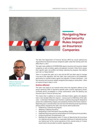 30
GREENPOINT FINANCIAL PERSPECTIVES SUMMER 2017
Navigating New
Cybersecurity
Rules: Impact
on Insurance
Companies
The New York Department of Financial Services (DFS) has issued cybersecurity
requirements for financial services companies (cyber rules) that recently went into
effect March 1, 2017.
The cyber rules,codified at 23 NYCRR §500,require insurance and insurance-related
companies as well as brokers, agents and adjusters licensed in New York to assess
their specific cyber risk profiles and design cybersecurity programs that address
such risk in a “robust fashion.”
There is no doubt that cyber risk is real, and the DFS has taken steps to manage
it by way of the regulation. Still, the cyber rules could prove to be problematic,
particularly for licensed brokers, agents and adjusters. To these individuals – and
the insurance and insurance-related companies that employ or utilize them – there
are several things to keep in mind.
Entities Affected
The cyber rules apply to any “covered entity,” which the regulation defines as “any
person operating under or required to operate under a license, registration, charter,
certificate, permit, accreditation or similar authorization under the Banking Law,
Insurance Law or Financial Services Law.”
This means that in addition to insurers, individual brokers, agents and adjusters
have a new mandate. What this requires – and pursuant to §500.02(a) of the cyber
rules–is that these individuals must “maintain a cybersecurity program designed to
protect the confidentiality, integrity and availability of [their] Information Systems.”
Depending upon a covered entity’s size and reach,the following broad requirements
(among others) imposed by the cyber rules may be rather burdensome:
•	 Establishing a cybersecurity program;
•	 Adopting a cybersecurity policy;
•	 Designating a Chief Information Security Officer (CISO);
•	 Implementing privacy policies and procedures for third-party service providers;
•	 Conducting periodic risk assessments; and
•	 Notifying the Superintendent within 72 hours of determining the occurrence
of a cybersecurity event that has a reasonable likelihood of materially harming
any material part of the normal operations of the covered entity, or if notice
would need to be provided to another regulatory body.
William Anderson, Esq.
Managing Director
GreenPoint Law  Compliance
 