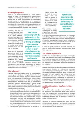 31
GREENPOINT FINANCIAL PERSPECTIVES SUMMER 2017
Achieving Compliance
There are a lot of new requirements for a broker, agent or
adjuster to digest. First, a covered entity should appoint
a CISO or use a third-party to fill the role. Thereafter, it is
required that an initial risk assessment be conducted to
identify breaches in security followed by the adoption of
corresponding policies and procedures and implementation
of necessary security overhauls to bridge any gaps. All of this
would be bolstered by appropriate staff education or training.
Third-party vendor security also needs to be addressed.
Ultimately, the key to
complying with the cyber
rules is the implementation
of a “living, breathing”
cybersecurity program that
can adapt to ever-changing
security concerns, including
new technologies and
threats. This program must
be one that can be refined
when new issues arise and
risks are identified.
What will not withstand
governmental audit is a
set of written policies that
sits on a shelf and gathers
dust. Likewise, policies and
procedures that merely
serve as restatements
of the law will be ineffectual. Indeed, the likelihood of an
enforcement action decreases proportionally to level of
diligence exercised in compliance. Licensed brokers, agents
and adjusters must act accordingly.
Who is Exempt?
The cyber rules could create a burden on many individual
brokers, agents and adjusters doing business in New York,
particularly the “mom and pop shops” that lack the resources
of the more substantial and sophisticated industry players.
Nevertheless, those licensed by the DFS must comply with
the regulation in its entirety unless they are exempt, which
could be a possibility depending upon a covered entity’s
size or annual revenue, among other things. The cyber rules
reduce, but do not entirely eliminate, the onus of compliance
in certain situations as follows:
•	 A Covered Entity with (1) fewer than 10 employees
(including independent contractors) located in New York;
(2) less than $5 million in gross annual revenue stemming
from New York in each of the past 3 years; or (3) less than
$10 million in year-end total assets, including assets of
all affiliates, must still have a cybersecurity program
and policy, conduct risk assessments, implement privacy
policies and procedures for third-party service providers
and notify the Superintendent,but are exempt from most
of the other requirements.
•	 An employee, agent, representative or designee of a
covered entity, who
is itself a covered
entity, does not
need to develop its
own cybersecurity
program to the extent
it is covered by the
cybersecurity program
of the covered entity.
This could be a positive
sign for some, but there is
a catch. Those who qualify
for an exemption must file
a Notice of Exemption form, as set forth in the cyber rules,
within 30 days of determining that an exemption applies.The
takeaway: to be relieved of at least some of the requirements
of the cyber rules, qualifying brokers, agents and adjusters
must submit the requisite paperwork.The failure to do so will
subject them to whatever penalties ultimately apply.
It would be good practice for insurance companies and
agencies to alert their potentially exempt licensees of the
filing requirement.
The Role of Legal Counsel
Qualified legal counsel can be of great help in managing the
cyber rules. Not only can it provide the framework for initial
and periodic risk assessments mandated by the DFS, but legal
counsel can also facilitate continuing compliance and create
the attestation trail necessary to demonstrate adherence to
the regulation.
Likewise, legalcounselcanhelptoevaluateandfulfillreporting
requirements in the event of a cybersecurity breach, and
assist in adopting associated reporting protocol. Additionally,
an insurance regulatory lawyer can design a cybersecurity
curriculum for staff education and training, which can
curtail human error, assure proper device management and
communicate disciplinary consequences for information or
protocol breaches. Finally, legal counsel can advise insurance
companies and their licensees on the exemption parameters
and procedures built into the cyber rules.
Additional Questions: Stay Tuned … Stay
Vigilant
How will the cyber rules be monitored? What will be
the measure of non-compliance? What control protocols
other than encryption will authorities accept to withstand
enforcement action? What analysis will need to be conducted
to determine the actual need for reporting? Is it realistic for
smaller entities to comply?
These are all questions that have been raised, and ones
without complete answers – yet. Covered entities must
nevertheless take prompt action to conduct a risk assessment
and establish policies and procedures.
Cyber rules
could prove to
be problematic,
particularly for
licensed brokers,
agents and
adjusters.
The key to
complying with the
cyber rules is the
implementation of
a “living, breathing”
cybersecurity
program that can
adapt to ever-
changing security
concerns, including
new technologies
and threats.
 