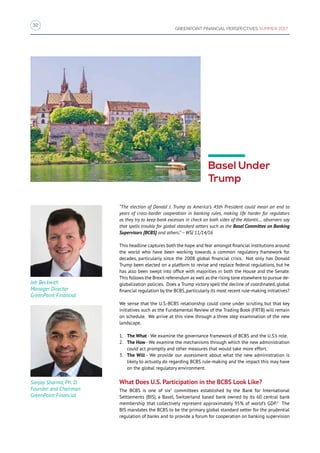 32
GREENPOINT FINANCIAL PERSPECTIVES SUMMER 2017
Jeb Beckwith
Manager Director
GreenPoint Financial
Sanjay Sharma, Ph. D.
Founder and Chairman
GreenPoint Financial
Basel Under
Trump
“The election of Donald J. Trump as America’s 45th President could mean an end to
years of cross-border cooperation in banking rules, making life harder for regulators
as they try to keep bank excesses in check on both sides of the Atlantic… observers say
that spells trouble for global standard setters such as the Basel Committee on Banking
Supervisors [BCBS] and others.” – WSJ 11/14/16
This headline captures both the hope and fear amongst financial institutions around
the world who have been working towards a common regulatory framework for
decades, particularly since the 2008 global financial crisis. Not only has Donald
Trump been elected on a platform to revise and replace federal regulations, but he
has also been swept into office with majorities in both the House and the Senate.
This follows the Brexit referendum as well as the rising tone elsewhere to pursue de-
globalization policies. Does a Trump victory spell the decline of coordinated, global
financial regulation by the BCBS,particularly its most recent rule-making initiatives?
We sense that the U.S.-BCBS relationship could come under scrutiny, but that key
initiatives such as the Fundamental Review of the Trading Book (FRTB) will remain
on schedule. We arrive at this view through a three step examination of the new
landscape.
1.	 The What - We examine the governance framework of BCBS and the U.S.’s role.
2.	 The How - We examine the mechanisms through which the new administration
could act promptly and other measures that would take more effort.
3.	 The Will - We provide our assessment about what the new administration is
likely to actually do regarding BCBS rule-making and the impact this may have
on the global regulatory environment.
What Does U.S. Participation in the BCBS Look Like?
The BCBS is one of six1
committees established by the Bank for International
Settlements (BIS), a Basel, Switzerland based bank owned by its 60 central bank
membership that collectively represent approximately 95% of world’s GDP.2
The
BIS mandates the BCBS to be the primary global standard setter for the prudential
regulation of banks and to provide a forum for cooperation on banking supervision
 