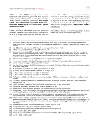 35
GREENPOINT FINANCIAL PERSPECTIVES SUMMER 2017
GHOS members, future BCBS rule-making activities are likely
to be constrained. Some rules, particularly those impacting
smaller financial institutions, may be pared down over time.
The big question for the global community is “What happens
if the U.S. does not implement existing BCBS directives on a
timely basis, most notably the FRTB which carries a specified
implementation date?”
If the U.S. violates its BCBS member obligations by failing to
implement the FRTB as proscribed, then U.S. sponsorship of
the BCBS, a by implication of the BIS itself, may come into
question. This could lead to an unraveling of the global
framework for coordinated bank regulation. For these reasons,
we do not believe it is in the interest of a new administration
to jeopardize its standing within the BCBS by undercutting
rules already promulgated. For these reasons, and given
other priorities already described, we believe that the FRTB
is here to stay.
We will follow the new administration’s positions on these
matters and provide updates on a regular basis.
[1]	 In addition to the BCBS, other BIS committees are the Committee of the Global Financial System, the Committee on Payments and
Market Infrastructures, the Markets Committee, the Central Bank Governance Forum, and the Irving Fischer Committee on Central Bank
Statistics.
[2]	 From BIS statistics as of November, 2016. https://www.bis.org/about/index.htm?m=1%7C1
[3]	 BCBS Charter, Section 5 (e), http://www.bis.org/bcbs/charter.pdf
[4]	 Currently, the 27 members of BGOS consist of central bank governors and non-central bank heads of supervision from the following
countries: Argentina, Australia, Belgium, Brazil, Canada, China, European Union, France, Germany, Hong Kong SAR, India, Indonesia, Italy,
Japan, Korea, Mexico, the Netherlands, Russia, Saudi Arabia, Singapore, South Africa, Spain, Sweden, Switzerland, Turkey, the United
Kingdom and the United States.
[5]	 BCBS committee membership on the BCBS, https://www.bis.org/bcbs/membership.htm
[6]	 For a complete description of the Basel Process, please access this link: https://www.bis.org/about/basel_process.htm
[7]	 See FSB membership. http://www.fsb.org/about/fsb-members/
[8]	 Note that, with the exception of the FRBNY, all appointments are made by the President of the United States with confirmation required
by the United States Senate
[9]	 Ms. Yellen’s term as a member of the BGFRS expires on January 31, 2024
[10]	 Mr. Fischer’s term as a member of the BGFRS expires on January 31, 2020
[11]	 Ex-officio member, i.e. membership is vested in the office holder
[12]	 Ex-officio member, i.e. membership is vested in the office holder
[13]	 The President of all U.S. Federal Reserve member banks, including the FRBNY, serves at the pleasure of the Class B and Class C board
members.
[14]	 Class B board members (3) are elected by member banks but cannot be employees or directors of any bank. Class C members are
appointed by the FRB.
[15]	 The WSJ reports that Mary Jo White will resign from her post concurrent with the new administration
[16]	 Provided that Mary Jo White resigns her post in January as reported by the WSJ
[17]	 Donald J. Trump’s stated positions on regulation. https://www.donaldjtrump.com/policies/regulations/
[18]	 WSJ, November 11th
, 2016, http://www.wsj.com/articles/full-repeal-of-dodd-frankisnt-main-focus-of-trump-transition-1478882550?mod
=djemFinancialRegulationProtpl=fr, Full Repeal of Dodd-Frank Isn’t Main Focus of Trump Transition
[19]	 Mr. Atkins criticisms of the DFA are captured in this testimony to Congress from September 11th
, 2011. http://financialservices.house.
gov/uploadedfiles/091511atkins.pdf His resume can be found at his firm’s website here. https://www.patomak.com/paulatkins
[20]	 FSOC is a creation of the DFA designed to foster cooperation and coordination amongst disparate US financial regulators as well as to
implement consolidated rulemaking around G-SIFI’s. The FSOC has 10 voting members including three of four US GHOS members. The
US Treasury Secretary serves as Chair. More information can be found at https://www.treasury.gov/initiatives/fsoc/rulemaking/Pages/
default.aspx
[21]	 Bloomberg Politics, Trump’s Top Fundraiser Eyes Deal of a Lifetime, August 31, 2016
[22]	 Filmography found here: http://www.imdb.com/name/nm6518391/
[23]	 From www.abetterway.speaker.gov/_assets/pdf/abetterway-economy-policypaper.pdf
[24]	 See H.R. 1550, 3557, 3857, 3340 and 1309
[25]	 Much of this comes from the Fed Oversight Reform and Modernization Act (the FORM Act) sponsored by Rep. Bill Huizenga
[26]	 See H.R. 414, 2354, 2187 and 1675
 
