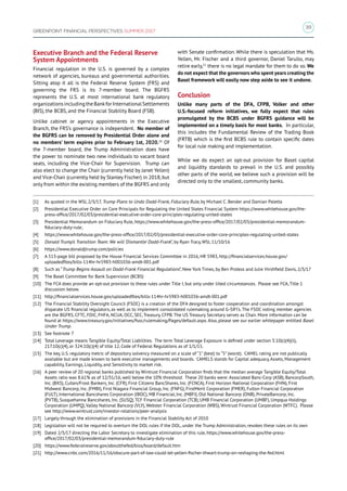 39
GREENPOINT FINANCIAL PERSPECTIVES SUMMER 2017
Executive Branch and the Federal Reserve
System Appointments
Financial regulation in the U.S. is governed by a complex
network of agencies, bureaus and governmental authorities.
Sitting atop it all is the Federal Reserve System (FRS) and
governing the FRS is its 7-member board. The BGFRS
represents the U.S. at most international bank regulatory
organizationsincludingtheBankforInternationalSettlements
(BIS), the BCBS, and the Financial Stability Board (FSB).
Unlike cabinet or agency appointments in the Executive
Branch, the FRS’s governance is independent. No member of
the BGFRS can be removed by Presidential Order alone and
no members’ term expires prior to February 1st, 2020.20
Of
the 7-member board, the Trump Administration does have
the power to nominate two new individuals to vacant board
seats, including the Vice-Chair for Supervision. Trump can
also elect to change the Chair (currently held by Janet Yellen)
and Vice-Chair (currently held by Stanley Fischer) in 2018, but
only from within the existing members of the BGFRS and only
with Senate confirmation. While there is speculation that Ms.
Yellen, Mr. Fischer and a third governor, Daniel Tarullo, may
retire early,21
there is no legal mandate for them to do so. We
do not expect that the governors who spent years creating the
Basel framework will easily now step aside to see it undone.
Conclusion
Unlike many parts of the DFA, CFPB, Volker and other
U.S.-focused reform initiatives, we fully expect that rules
promulgated by the BCBS under BGFRS guidance will be
implemented on a timely basis for most banks. In particular,
this includes the Fundamental Review of the Trading Book
(FRTB) which is the first BCBS rule to contain specific dates
for local rule making and implementation.
While we do expect an opt-out provision for Basel capital
and liquidity standards to prevail in the U.S. and possibly
other parts of the world, we believe such a provision will be
directed only to the smallest, community banks.
[1]	 As quoted in the WSJ, 2/3/17, Trump Plans to Undo Dodd-Frank, Fiduciary Rule, by Michael C. Bender and Damian Paletta
[2]	 Presidential Executive Order on Core Principals for Regulating the United States Financial System https://www.whitehouse.gov/the-
press-office/2017/02/03/presidential-executive-order-core-principles-regulating-united-states
[3]	 Presidential Memorandum on Fiduciary Rule, https://www.whitehouse.gov/the-press-office/2017/02/03/presidential-memorandum-
fiduciary-duty-rule;
[4]	 https://www.whitehouse.gov/the-press-office/2017/02/03/presidential-executive-order-core-principles-regulating-united-states
[5]	 Donald Trump’s Transition Team: We will ‘Dismantle’ Dodd-Frank”, by Ryan Tracy, WSJ, 11/10/16
[6]	 https://www.donaldjtrump.com/policies
[7]	 A 513-page bill proposed by the House Financial Services Committee in 2016, HR 5983, http://financialservices.house.gov/
uploadedfiles/bills-114hr-hr5983-h001036-amdt-001.pdf
[8]	 Such as “Trump Begins Assault on Dodd-Frank Financial Regulations”, New York Times, by Ben Protess and Julie Hirshfield Davis, 2/3/17
[9]	 The Basel Committee for Bank Supervision (BCBS)
[10]	 The FCA does provide an opt-out provision to these rules under Title I, but only under liited circumstances. Please see FCA, Title 1
discussion below.
[11]	 http://financialservices.house.gov/uploadedfiles/bills-114hr-hr5983-h001036-amdt-001.pdf
[12]	 The Financial Stability Oversight Council (FSOC) is a creation of the DFA designed to foster cooperation and coordination amongst
disparate US financial regulators, as well as to implement consolidated rulemaking around G-SIFI’s. The FSOC voting member agencies
are the BGFRS, CFTC, FDIC, FHFA, NCUA, OCC, SEC, Treasury, CFPB. The US Treasury Secretary serves as Chair. More information can be
found at https://www.treasury.gov/initiatives/fsoc/rulemaking/Pages/default.aspx. Also, please see our earlier whitepaper entitled Basel
Under Trump.
[13]	 See footnote 7
[14]	 Total Leverage means Tangible Equity/Total Liabilities. The term Total Leverage Exposure is defined under section 3.10(c)(4)(ii),
217.10(c)(4), or 324.10(c)(4) of title 12, Code of Federal Regulations as of 1/1/15.
[15]	 The key, U.S. regulatory metric of depository solvency measured on a scale of “1” (best) to “5” (worst). CAMEL rating are not publically
available but are made known to bank executive managements and boards. CAMELS stands for Capital adequacy, Assets, Management
capability, Earnings, Liquidity, and Sensitivity to market risk.
[16]	 A peer review of 20 regional banks published by Wintrust Financial Corporation finds that the median average Tangible Equity/Total
Assets ratio was 8.61% as of 12/31/16, well below the 10% threshold. These 20 banks were: Associated Banc-Corp (ASB), BancorpSouth,
Inc. (BXS), Cullen/Frost Bankers, Inc. (CFR), First Citizens BancShares, Inc. (FCNCA), First Horizon National Corporation (FHN), First
Midwest Bancorp, Inc. (FMBI), First Niagara Financial Group, Inc. (FNFG), FirstMerit Corporation (FMER), Fulton Financial Corporation
(FULT), International Bancshares Corporation (IBOC), MB Financial, Inc. (MBFI), Old National Bancorp (ONB), PrivateBancorp, Inc.
(PVTB), Susquehanna Bancshares, Inc. (SUSQ), TCF Financial Corporation (TCB), UMB Financial Corporation (UMBF), Umpqua Holdings
Corporation (UMPQ), Valley National Bancorp (VLY), Webster Financial Corporation (WBS), Wintrust Financial Corporation (WTFC). Please
see http://www.wintrust.com/investor-relations/peer-analysis
[17]	 Largely through the elimination of provisions in the Financial Stability Act of 2010
[18]	 Legislation will not be required to overturn the DOL rules if the DOL, under the Trump Administration, revokes these rules on its own
[19]	 Dated 2/3/17 directing the Labor Secretary to investigate elimination of this rule, https://www.whitehouse.gov/the-press-
office/2017/02/03/presidential-memorandum-fiduciary-duty-rule
[20]	 https://www.federalreserve.gov/aboutthefed/bios/board/default.htm
[21]	 http://www.cnbc.com/2016/11/16/obscure-part-of-law-could-let-yellen-fischer-thwart-trump-on-reshaping-the-fed.html
 