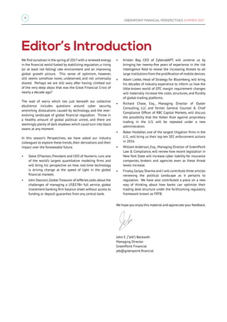 4
GREENPOINT FINANCIAL PERSPECTIVES SUMMER 2017
Editor’s Introduction
We find ourselves in the spring of 2017 with a renewed energy
in the financial world fueled by stabilizing regulation, a rising
(or at least not falling) rate environment and an improving
global growth picture. This sense of optimism, however,
still seems somehow novel, undeserved, and not universally
shared. Perhaps we are still wary after having climbed out
of the very deep abyss that was the Great Financial Crisis of
nearly a decade ago?
The wall of worry which lies just beneath our collective
ebullience includes questions around cyber security,
wrenching dislocations caused by technology, and the ever-
evolving landscape of global financial regulation. Throw in
a healthy amount of global political unrest, and there are
seemingly plenty of dark shadows which could turn into black
swans at any moment.
In this season’s Perspectives, we have asked our industry
colleagues to explore these trends, their derivations and their
impact over the foreseeable future.
•	 Steve O’Hanlon, President and CEO of Numerix, runs one
of the world’s largest quantitative modeling firms and
will bring his perspective on how real-time technology
is driving change at the speed of light in the global
financial markets.
•	 John Stacconi,Global Treasurer of Jefferies,talks about the
challenges of managing a US$37Bn full service, global
investment banking firm balance sheet without access to
funding or deposit guaranties from any central bank.
•	 Kristen Bay, CEO of CyberadAPT, will unnerve us by
bringing her twenty-five years of experience in the risk
intelligence field to reveal the increasing threats to all
large institutions from the proliferation of mobile devices.
•	 Adam Lietke, Head of Strategy for Bloomberg, will bring
his decades of industry experience to inform us how the
little-known world of OTC margin requirement changes
will materially increase the costs, structures, and fluidity
of global trading platforms.
•	 Richard Chase, Esq., Managing Director of Oyster
Consulting, LLC and former General Counsel & Chief
Compliance Officer of RBC Capital Markets, will discuss
the possibility that the Volker Rule against proprietary
trading in the U.S. will be repealed under a new
administration.
•	 Baker Hostetler, one of the largest litigation firms in the
U.S., will bring us their top ten SEC enforcement actions
in 2016.
•	 William Anderson, Esq., Managing Director of GreenPoint
Law & Compliance, will review how recent legislation in
New York State will increase cyber liability for insurance
companies, brokers and agencies even as these threat
levels increase.
•	 Finally, Sanjay Sharma and I will contribute three articles
reviewing the political landscape as it pertains to
regulation. We have also contributed a piece on a new
way of thinking about how banks can optimize their
trading desk structure under the forthcoming regulatory
framework known as FRTB.
We hope you enjoy this material and appreciate your feedback.
John E. (“Jeb”) Beckwith
Managing Director
GreenPoint Financial
jeb@greenpoint.financial
 