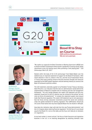 40
GREENPOINT FINANCIAL PERSPECTIVES SUMMER 2017
Basel III to Stay
on Course
G20 confirms its commitment.
We are not surprised.
“We confirm our support for the Basel Committee on Banking Supervision’s (BCBS) work
to finalize the Basel III framework without further significantly increasing overall capital
requirements across the banking sector, while promoting a level playing field.” – G20
Communique, March 18th
, 2017.1
Nestled within the body of the G-20 communique2
from Baden-Baden over the
weekend was an important statement of support for the Basel III framework. With
recent elections in the U.S., Brexit in the U.K., and the rise of nationalistic forces
in France, there were growing concerns that the enormous thought and resources
expended by the BCBS, global regulators and the banking industry to construct the
Basel III framework would be undone.
The G20 statement, ostensibly agreed to by President Trump’s Treasury Secretary,
Steve Mnuchin, is an indication that the new U.S. administration stands behind the
implementation of Basel III, complete with its timelines and new risk management
frameworks. The only change between this week’s G20 statement and the prior
statement issued prior to the U.S. election was the removal of the phrase “we will
resist all forms of protectionism.” In context, this statement speaks more toward
trade than financial regulation. This week’s G20 statement lays to rest speculation
that the forces driving nationalist movements around the world will somehow
creep into global standards for banking regulation. The reaffirmation should jolt
into action those banks that may have expected Basel III to be diluted or defrayed.
How does this indication align with talk from the new Trump Administration3
and
the U.S. Congress about reducing financial regulation? On the face of it, we should
assume that Basel III is not on the table, and the focus will likely be on domestic
U.S. regulations.
As we have written in recent articles,4
the focus of both Executive and Legislative
branches in the U.S. is on enacting deregulation by attacking domestic rules
Jeb Beckwith
Manager Director
GreenPoint Financial
Sanjay Sharma, Ph. D.
Founder and Chairman
GreenPoint Financial
 