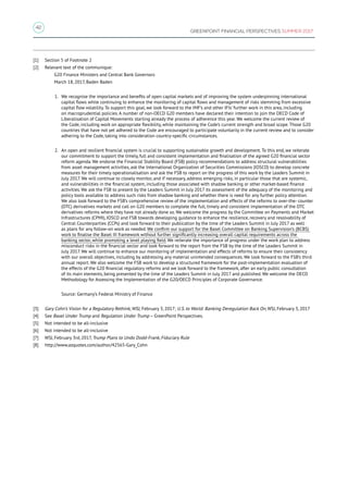 42
GREENPOINT FINANCIAL PERSPECTIVES SUMMER 2017
[1]	 Section 5 of Footnote 2
[2]	 Relevant text of the communique:
	 G20 Finance Ministers and Central Bank Governors
	 March 18, 2017, Baden Baden
1.	We recognise the importance and benefits of open capital markets and of improving the system underpinning international
capital flows while continuing to enhance the monitoring of capital flows and management of risks stemming from excessive
capital flow volatility. To support this goal, we look forward to the IMF’s and other IFIs’ further work in this area, including
on macroprudential policies. A number of non-OECD G20 members have declared their intention to join the OECD Code of
Liberalisation of Capital Movements starting already the process of adherence this year. We welcome the current review of
the Code, including work on appropriate flexibility, while maintaining the Code’s current strength and broad scope. Those G20
countries that have not yet adhered to the Code are encouraged to participate voluntarily in the current review and to consider
adhering to the Code, taking into consideration country-specific circumstances.
2.	An open and resilient financial system is crucial to supporting sustainable growth and development. To this end, we reiterate
our commitment to support the timely, full and consistent implementation and finalisation of the agreed G20 financial sector
reform agenda. We endorse the Financial Stability Board (FSB) policy recommendations to address structural vulnerabilities
from asset management activities, ask the International Organization of Securities Commissions (IOSCO) to develop concrete
measures for their timely operationalisation and ask the FSB to report on the progress of this work by the Leaders Summit in
July 2017. We will continue to closely monitor, and if necessary, address emerging risks, in particular those that are systemic,
and vulnerabilities in the financial system, including those associated with shadow banking or other market-based finance
activities. We ask the FSB to present by the Leaders Summit in July 2017 its assessment of the adequacy of the monitoring and
policy tools available to address such risks from shadow banking and whether there is need for any further policy attention.
We also look forward to the FSB’s comprehensive review of the implementation and effects of the reforms to over-the- counter
(OTC) derivatives markets and call on G20 members to complete the full, timely and consistent implementation of the OTC
derivatives reforms where they have not already done so. We welcome the progress by the Committee on Payments and Market
Infrastructures (CPMI), IOSCO and FSB towards developing guidance to enhance the resilience, recovery and resolvability of
Central Counterparties (CCPs) and look forward to their publication by the time of the Leaders Summit in July 2017 as well
as plans for any follow-on work as needed. We confirm our support for the Basel Committee on Banking Supervision’s (BCBS)
work to finalise the Basel III framework without further significantly increasing overall capital requirements across the
banking sector, while promoting a level playing field. We reiterate the importance of progress under the work plan to address
misconduct risks in the financial sector and look forward to the report from the FSB by the time of the Leaders Summit in
July 2017. We will continue to enhance our monitoring of implementation and effects of reforms to ensure their consistency
with our overall objectives, including by addressing any material unintended consequences. We look forward to the FSB’s third
annual report. We also welcome the FSB work to develop a structured framework for the post-implementation evaluation of
the effects of the G20 financial regulatory reforms and we look forward to the framework, after an early public consultation
of its main elements, being presented by the time of the Leaders Summit in July 2017 and published. We welcome the OECD
Methodology for Assessing the Implementation of the G20/OECD Principles of Corporate Governance.
Source: Germany’s Federal Ministry of Finance
[3]	 Gary Cohn’s Vision for a Regulatory Rethink, WSJ, February 3, 2017; U.S. to World: Banking Deregulation Back On, WSJ, February 3, 2017
[4]	 See Basel Under Trump and Regulation Under Trump – GreenPoint Perspectives.
[5]	 Not intended to be all-inclusive
[6]	 Not intended to be all-inclusive
[7]	 WSJ, February 3rd, 2017, Trump Plans to Undo Dodd-Frank, Fiduciary Rule
[8]	 http://www.azquotes.com/author/42565-Gary_Cohn
 
