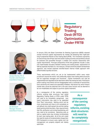 43
GREENPOINT FINANCIAL PERSPECTIVES SUMMER 2017
Regulatory
Trading
Desk (RTD)
Optimization
Under FRTB
In January 2016, the Basel Committee for Banking Supervision (BCBS) released
revised minimum capital requirements for market risk following their eight-year
long Fundamental Review of the Trading Book (FRTB). This framework represents
an overarching view of how risks from banks’trading activities and portfolios should
be assessed and quantified through a credible and intuitive relationship with
capital requirements. Principal components of the new guidelines include: a clear
and impermeable boundary between banking and trading books; replacement of
VaR by expected shortfall as a risk measure; revised sensitivity-based standardized
approach; and revised expected shortfall-based internal model approach with
differentiated liquidity horizons.
These requirements—which are set to be implemented within every major
jurisdiction around the world—will profoundly impact how trading desk structures
will be organized, managed and monitored. Capital frameworks will now be
implemented and regulated at the desk level rather the enterprise level. Risk factors
within trading instruments will be disaggregated with a multitude of sensitivities.
Each sensitivity will need to be separately modeled. Risk factors for which historic
market data cannot be obtained over a ten-year stress horizon will be deemed to
be non-modellable and subject to punitive capital treatment.
As a consequence of the coming regulatory
reforms, existing desk structures, now called
Regulatory Trading Desks or RTDs under FRTB,
will need to be completely reorganized. Less
liquid instruments may need to be separated
from “flow” instruments. Netting, which will be
more constrained, will have to be remodeled, as
will default risk, credit spread risk and the trading
book-banking book boundary. New required tests,
like PL attribution and revised backtesting, will
also need to be considered. Operating costs as
well as capital costs may increase incrementally
for each new trading desk. All of this will create
the need for banks to fundamentally change their
RTD framework to ensure costs, capital and risk
management are properly aligned and ideally
optimized.
As a
consequence
of the coming
regulatory
reforms, existing
desk structures
will need to
be completely
reorganized.
Sanjay Sharma, Ph. D.
Founder and Chairman
GreenPoint Financial
Jeb Beckwith
Manager Director
GreenPoint Financial
 