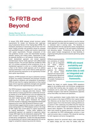 46
GREENPOINT FINANCIAL PERSPECTIVES SUMMER 2017
In January 2016, BCBS released revised minimum capital
requirements for market risk following their eight-year
long Fundamental Review of the Trading Book (FRTB). This
framework represents an overarching view of how risks from
banks’ trading activities and portfolios should be assessed
and quantified through a credible and intuitive relationship
with capital requirements. Principal components of the
new guidelines include: a clear and impermeable boundary
between banking and trading books; replacement of VaR
by expected shortfall as a risk measure; revised sensitivity-
based standardized approach; and revised expected
shortfall-based internal model approach with differentiated
liquidity horizons. The principal objectives of BCBS for FRTB
are: 1) to achieve consistency across jurisdictions, 2) for its
standardized approach to serve as a credible fallback and
a floor to the internal model approach, and 3) to address
existing weaknesses in the current internal model approach,
with the overarching motivation to not significantly increase
bank capital requirements.
Adoption of FRTB standards will require substantial overhaul
of banks’ risk analytics frameworks and processes including
model selection, validation, and computation of parameters.
FRTB will also have far ranging implications on how trading
books will be organized, capitalized, managed, and regulated.
FRTB is required to be implemented by year-end 2018.
The FRTB framework replaces Basel II.5,1
which was viewed
from the outset as a stop-gap, post-crises measure. FRTB
draws heavily on lessons learned from unobserved risk build-
up leading up to the 2008 financial crisis and addresses the
following inadequacies and inconsistencies of Basel II.5
and other related standards. BCBS states that “[s]ignificant
weakness in the Basel capital framework for trading
activities resulted in materially undercapitalized trading book
exposures prior to the 2007-08 period of financial crises.”
Initial estimates suggest that the increase in capital charge for
banks’ trading books from FRTB adoption will be in the range
of 40%2
higher than current Basel II.5 capital requirements
for trading desks/banks. Further, banks adopting the
standardized approach are expected to experience capital
charges 40% higher than for desks/banks adopting IMA.3
The
sheer increase in capital charge has attracted the attention
of bank senior managements. Further, the wide gap between
the standardized and internal model approaches will set the
stage for competitive rebalancing across the industry.
To FRTB and
Beyond
Sanjay Sharma, Ph. D.
Founder and Chairman, GreenPoint Financial
FRTB rules and guidelines allow for banks to use the internal
model approach at a desk level (as opposed to at a business
or institution level in existing rules). This flexibility in
selecting between the two approaches allows managements
to be selective in investing in risk and analytics frameworks
and allocating capital. Furthermore, this selectivity will
allow capital markets managements to have flexibility in
organizing trading desk structures towards optimizing capital
deployment.
FRTBwillrewardavailability
and consistency of market
data as well as integrated
and robust analytics
frameworks. A case in
point is that regulatory
approval for adoption
of the internal model
approach will require banks
to demonstrate operational
capability to be able to run
the analytic frameworks on
a regular basis.
Beyond the impact on capital changes, FRTB regulations
appear to be prodding senior and functional managements
to review their existing data, risk analytics and technology
frameworks and to assess their capabilities for supporting
manifold increases in the need for computational capacities
across front office, risk, finance and operations.
In initial quantitative impact studies, banks have reported
wide variations in the impact of FRTB on their capital charges.
Two inferences can be drawn from the stunning diversity of
reported impact. First is that the banks' trading portfolios are
so diverse in their underlying risk profiles that the impact of
FRTB rules on capital charges are substantially diverse. This
should alarm regulators. The alternative inference, on the
other hand, should be equally alarming in that banks have
not understood the FRTB methodologies correctly or have
used error-prone data or analytics. This should be alarming
for both regulators and senior managements.
Regulators should be concerned about under-computation
of capital charge, and vice versa for traders, desk and
FRTB will reward
availability and
consistency of
market data as well
as integrated and
robust analytics
frameworks.
 