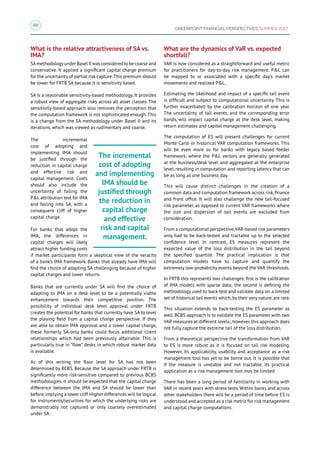 48
GREENPOINT FINANCIAL PERSPECTIVES SUMMER 2017
What is the relative attractiveness of SA vs.
IMA?
SAmethodologyunder Basel II was considered to be coarse and
conservative. It applied a significant capital charge premium
for the uncertainty of partial risk capture.This premium should
be lower for FRTB SA because it is sensitivity based.
SA is a reasonable sensitivity-based methodology. It provides
a robust view of aggregate risks across all asset classes. The
sensitivity-based approach also removes the perception that
the computation framework is not sophisticated enough. This
is a change from the SA methodology under Basel II and its
iterations, which was viewed as rudimentary and coarse.
The incremental
cost of adopting and
implementing IMA should
be justified through the
reduction in capital charge
and effective risk and
capital management. Costs
should also include the
uncertainty of failing the
PL attribution test for IMA
and falling into SA, with a
consequent cliff of higher
capital charge.
For banks that adopt the
IMA, the differences in
capital charges will likely
attract higher funding costs
if market participants form a skeptical view of the veracity
of a bank’s IMA framework. Banks that already have IMA will
find the choice of adapting SA challenging because of higher
capital charges and lower returns.
Banks that are currently under SA will find the choice of
adapting to IMA on a desk level to be a potentially viable
enhancement towards their competitive position. The
possibility of individual desk level approval under FRTB
creates the potential for banks that currently have SA to level
the playing field from a capital charge perspective. If they
are able to obtain IMA approval and a lower capital charge,
these formerly SA-only banks could focus additional client
relationships which had been previously attainable. This is
particularly true in “flow” desks in which robust market data
is available.
As of this writing the floor level for SA has not been
determined by BCBS. Because the SA approach under FRTB is
significantly more risk-sensitive compared to previous BCBS
methodologies, it should be expected that the capital charge
difference between the IMA and SA should be lower than
before,implying a lower cliff.Higher differences will be logical
for instruments/securities for which the underlying risks are
demonstrably not captured or only coarsely overestimated
under SA.
What are the dynamics of VaR vs. expected
shortfall?
VAR is now considered as a straightforward and useful metric
for practitioners for day-to-day risk management. PL can
be mapped to or associated with a specific day’s market
movements and realized PL.
Estimating the likelihood and impact of a specific tail event
is difficult and subject to computational uncertainty. This is
further exacerbated by the calibration horizon of one year.
The uncertainty of tail events, and the corresponding error
bands, will impact capital charge at the desk level, making
return estimates and capital management challenging.
The computation of ES will present challenges for current
Monte Carlo or historical VAR computation frameworks. This
will be even more so for banks with legacy based feeder
framework, where the PL vectors are generally generated
at the business/desk level and aggregated at the enterprise
level, resulting in computation and reporting latency that can
be as long as one business day.
This will cause distinct challenges in the creation of a
common data and computation framework across risk, finance
and front office. It will also challenge the new tail-focused
risk parameter, as opposed to current VAR frameworks where
the size and dispersion of tail events are excluded from
consideration.
From a computational perspective,VAR-based risk parameters
only had to be back-tested and tractable up to the selected
confidence level. In contrast, ES measures represent the
expected value of the loss distribution in the tail beyond
the specified quantile. The practical implication is that
computation models have to capture and quantify the
extremely low-probability events beyond the VAR thresholds.
In FRTB this represents two challenges: first is the calibration
of IMA models with sparse data; the second is defining the
methodology used to back-test and validate data on a limited
set of historical tail events which, by their very nature, are rare.
This situation extends to back-testing the ES parameter as
well. BCBS approach is to validate the ES parameter with two
VAR measures at different levels:,however,this approach does
not fully capture the extreme tail of the loss distribution.
From a theoretical perspective the transformation from VAR
to ES is more robust as it is focused on tail risk modeling.
However, its applicability, usability and acceptance as a risk
management tool has yet to be borne out. It is possible that
if the measure is unstable and not tractable, its practical
application as a risk management tool may be limited.
There has been a long period of familiarity in working with
VAR in recent years with stress tests. Within banks and across
other stakeholders there will be a period of time before ES is
understood and accepted as a risk metric for risk management
and capital charge computations.
The incremental
cost of adopting
and implementing
IMA should be
justified through
the reduction in
capital charge
and effective
risk and capital
management.
 