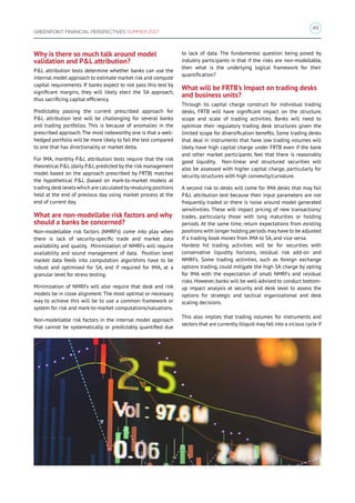 49
GREENPOINT FINANCIAL PERSPECTIVES SUMMER 2017
Why is there so much talk around model
validation and PL attribution?
PL attribution tests determine whether banks can use the
internal model approach to estimate market risk and compute
capital requirements. If banks expect to not pass this test by
significant margins, they will likely elect the SA approach,
thus sacrificing capital efficiency.
Predictably passing the current prescribed approach for
PL attribution test will be challenging for several banks
and trading portfolios. This is because of anomalies in the
prescribed approach.The most noteworthy one is that a well-
hedged portfolio will be more likely to fail the test compared
to one that has directionality or market delta.
For IMA, monthly PL attribution tests require that the risk
theoretical PL (daily PL predicted by the risk management
model based on the approach prescribed by FRTB) matches
the hypothetical PL (based on mark-to-market models at
trading desklevels which are calculated byrevaluing positions
held at the end of previous day using market process at the
end of current day.
What are non-modellabe risk factors and why
should a banks be concerned?
Non-modellable risk factors (NMRFs) come into play when
there is lack of security-specific trade and market data
availability and quality. Minimization of NMRFs will require
availability and sound management of data. Position level
market data feeds into computation algorithms have to be
robust and optimized for SA, and if required for IMA, at a
granular level for stress testing.
Minimization of NMRFs will also require that desk and risk
models be in close alignment. The most optimal or necessary
way to achieve this will be to use a common framework or
system for risk and mark-to-market computations/valuations.
Non-modellable risk factors in the internal model approach
that cannot be systematically or predictably quantified due
to lack of data. The fundamental question being posed by
industry participants is that if the risks are non-modellable,
then what is the underlying logical framework for their
quantification?
What will be FRTB’s Impact on trading desks
and business units?
Through its capital charge construct for individual trading
desks, FRTB will have significant impact on the structure,
scope and scale of trading activities. Banks will need to
optimize their regulatory trading desk structures given the
limited scope for diversification benefits. Some trading desks
that deal in instruments that have low trading volumes will
likely have high capital charge under FRTB even if the bank
and other market participants feel that there is reasonably
good liquidity. Non-linear and structured securities will
also be assessed with higher capital charge, particularly for
security structures with high convexity/curvature.
A second risk to desks will come for IMA desks that may fail
PL attribution test because their input parameters are not
frequently traded or there is noise around model generated
sensitivities. These will impact pricing of new transactions/
trades, particularly those with long maturities or holding
periods. At the same time, return expectations from existing
positions with longer holding periods may have to be adjusted
if a trading book moves from IMA to SA, and vice versa.
Hardest hit trading activities will be for securities with
conservative liquidity horizons, residual risk add-on and
NMRFs. Some trading activities, such as foreign exchange
options trading, could mitigate the high SA charge by opting
for IMA with the expectation of small NMRFs and residual
risks. However, banks will be well-advised to conduct bottom-
up impact analysis at security and desk level to assess the
options for strategic and tactical organizational and desk
scaling decisions.
This also implies that trading volumes for instruments and
sectors that are currently illiquid may fall into a vicious cycle if
 