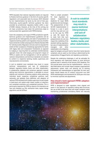 51
GREENPOINT FINANCIAL PERSPECTIVES SUMMER 2017
FRTB stipulates that national regulatory bodies are required
to finalize technical guidance in the form of country-specific
regulations and associated laws by January 2019, followed
by live implementation by banks by the end of that year.
Historically, country-specific technical guidance has been
provided by jurisdictional regulatory bodies within a year
of BCBS releases. However, at the time of this writing, not
all major jurisdictions have taken the preliminary steps to
communicate their agreement with FRTB timelines.
Given the complexity and scope of FRTB, jurisdiction-specific
technical guidance and implementation guidelines will be
governed by the heterogeneity and state of preparedness of
respective banking systems and regulatory resources.Another
factorwillbethenumberandproportionofbanksthatelectIMA
for individual desks. Regulators will also want to stipulate the
extent of their acceptance of bootstrap approaches for banks
with legacy data and computation frameworks as opposed
to nudging or requiring them to undertake transformational
approach. Given the wide-ranging and long-term impact of
FRTB on capital and risk management, it will be optimal if
national interpretations and technical standards are tailored
to conform to respective banking, market, supervisory and
macroeconomic environments.
A rush to establish local standards may result in coarse
technical interpretations and lack of collaboration
between regulatory bodies, banks and other stakeholders.
A collaborative, stepwise and consensus approach towards
setting local technical requirements is advisable to ensure
stability and resilience of banking systems while preserving
individual banks’ respective competitive positions both
nationally and globally. Early definition and adoption of
national FRTB standards will enable supervisors to participate
in bank-level and system-wide impact studies as observers
and remediate anomalies and unexpected outcomes. This is
particularly important for FRTB as several of its elements are
new and untested, e.g. PL attribution tests, capital charge
algorithms and the SA floor.
There is ample precedent
for local regulators to
extend implementation
deadlines for major BCBS
guidelinesandrulechanges.
The postponement of the
SA-CCR implementation in
Europe is a case in point
and this may well turn out
to be the case for FRTB
as well. We would like
to state here that such
postponements do not only
impact the credibility of the
standard setting regulators,
but also of implementation
managers and other
stakeholders who diligently
apply for budgets and push hard to have their banks become
compliant, only to watch as the timing is determined by the
preparedness of laggard banks and regulatory jurisdictions.
Despite the underlying challenges, it will be advisable for
local regulatory and supervisory bodies to issue technical
guidance well in advance of the January 2019 deadline. This
will provide banks more time for implementation – which, as
described above, will include impact analyses, organizational
adjustments, system tests, and phasing out of existing
frameworks and methodologies as applicable. On their part,
banks should ideally aim to conduct concurrent runs with
FRTB methodologies and frameworks for 2018 year-end close
to minimize surprises and adjustments.
How should a bank approach FRTB’s adoption
and implementation?
FRTB is designed to make regulators more aligned and
aware in the approval of regulatory trading desk structures,
the use of IMA at the desk level and model validation while
maintaining jurisdictional consistency. Banks will naturally
A rush to establish
local standards
may result in
coarse technical
interpretations
and lack of
collaboration
between regulatory
bodies, banks and
other stakeholders.
 