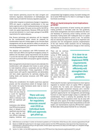 52
GREENPOINT FINANCIAL PERSPECTIVES SUMMER 2017
move towards optimizing around the least stringent and
restrictive regulatory interpretation of methodologies and
model inputs and seek the necessary regulatory approvals.
Unlike other marginal or evolutionary changes in regulations,
FRTB will require a significant transformation in the way
banks organize and run their trading businesses and compute
their market risk capital. The same can be said for SA-CCR for
credit risk capital requirements. Moreover, FRTB and SA-CCR
are just two elements in a much larger package of new BCBS
requirements for capital adequacy.
Risk, finance, technology and operations will be impacted
by the transformation. Banks should be prepared for
transformation that will initially appear to be intrusive. Bank
managements will be well advised to reflect on and plan for
technology, computational, and governance frameworks that
must be prepared beyond 2019.
The adoption and compliance with FRTB framework will
entail multi-year efforts and significant budgetary outlays. In
addition, the new Basel capital requirements will be phased
in across the next five years. To manage the deadlines, banks
will have to prioritize efforts and projects against competing
priorities.
Bank managements should elect to launch and undertake this
transformation with adequate time frames to avoid rushing
to meet deadlines without a sustainable and cost effective
design and implementation. Timely organization of FRTB
project teams with specific responsibilities and deliverables
will have ample opportunity for optimally aligning their
trading books and business structures with FRTB capital
allocations.
Taking into consideration the lengthy supervisory approval
process and the extraordinary extent of changes made to
the market risk capital framework, banks need to move to
implementation mode
rather earlier than later.
There will very likely be
a crunch for regulatory
resources around mid-
2018 as individual bank
RTD and approvals get
piled up.
Institutions who believe
that FRTB will be watered
down or delayed in any
significant way may have
to play catch-up with
very difficult challenges,
slipping timelines and
unexpectedly high budgetary outlays. A prudent strategy will
be to tackle FRTB head-on for what it is and begin to adjust
businesses accordingly.
What are bank/enterprise level Implications
of FRTB?
Once capital requirements of banks’ existing and potential
trading portfolios is estimated under the new guidelines,
senior bank managements will have to determine the return
and feasibility of continuing certain trading activities and
businesses. Trading books with inadequate return on capital
may have to be evaluated for sunset or exit. For activities
that are retained, the requirement will be to implement new
processes and risk management practices. Implementation
of the new internal model standards will be challenging,
requiring banks to make extensive changes to their existing
architectures.
There will be continual
modifications and fine-
tuning of FRTB standards,
but it is clear to us that
banks that implement FRTB
requirementseffectivelyand
efficiently will strengthen
their competitive positions,
and not be pushed into
expending resources
to create avenues for
regulatory arbitrage and
take undue risks that may
be latent from their own
view.
Historically this has been a general response to more rigorous
regulation to maintain return on capital. FRTB is designed
to prevent this. For banks and institutions with legacy
frameworks, budget constrained resources and a kick-the-
can culture, the requirement to adopt FRTB also represents a
significant opportunity for risk management, and technology
functions to seek required budget outlays to undertake this
transformation. There is certainly the possibility that the
prevailing political and legislative winds may do away with
FRTB and some aspects of the Basel framework altogether.
This appears to be beyond the realm of possibilities as the G20
leaders and representatives explicitly affirmed their support
for Basel (dear editor, please footnote for our G20 piece)
[1]	 BCBS, Revisions to the Basel II market risk framework (updated as of 31 December 2010), February 2011, www.bis.org/publ/bcbs193.pdf
[2]	 Based on 4 BCBS QIS studies found in the Impact analysis (section 4) of the FRTB explanatory notes found here http://www.bis.org/
bcbs/publ/d352_note.pdf According to the QIS studies, revised capital requirements are likely to be 40% higher on a weighted average
basis, including all exposures.
[3]	 Section 4.1, Table 2 of the BCBS explanatory notes to the FRTB found here http://www.bis.org/bcbs/publ/d352_note.pdf
There will very
likely be a crunch
for regulatory
resources around
mid-2018 as
individual bank
RTD and approvals
get piled up.
It is clear to us
that banks that
implement FRTB
requirements
effectively and
efficiently will
strengthen their
competitive
positions.
 