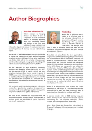 53
GREENPOINT FINANCIAL PERSPECTIVES SUMMER 2017
Author Biographies
William H.Anderson, Esq.
William Anderson is Managing
Director and Head of Law 
Compliance. He leads GreenPoint
practice in providing regulatory,
legal and technology counsel
and solutions to law firms, legal
publishers,financial institutions and
in-house law departments around the world, overseeing our
team of experienced US attorneys and data and technology
experts.
Will has over 25 years’ experience working with corporations
to improve the management of their legal and corporate
compliance functions.Will began his legal career as a litigator
with Drinker, Biddle LLP. He then served as in-house counsel
to Andersen Consulting LLP, managing risk and working with
outside counsel on active litigation involving the firm.
Will has leveraged his legal experience interpreting
regulations and appearing before federal (DOJ, SEC, FTC)
and state agencies (NYAG) to oversee research and other
compliance matters at Bear Stearns around the period of
2008 financial crisis. In this capacity, he counseled analysts
on regulatory risk and evolving compliance requirements.Will
also consulted on the development of a proprietary tool to
ensure effective documentation of compliance clearance of
research reports.
Will went on to work in product development and content
creation for a global online compliance development firm
pioneering the dynamic updating of regulated firms’ policies
and procedures from online updates and resources.
Will holds a Juris Doctorate with high honors from the
Washington University School of Law in Saint Louis and is
admitted to state and federal bars. He lives in Pawling, NY
with his wife and daughter.
Kirsten Bay
Kirsten Bay is redefining what it
means to be a fearless leader in
the technology industry. She is an
accomplished, bilingual executive
transforming the cybersecurity
space. As President and CEO of
Cyber adAPT, she leverages more
than 25 years of experience, leading her team with risk
intelligence, information management, and policy expertise
across a variety of sectors.
Throughout her career, Kirsten has been appointed to a
congressional committee developing cyber policies,initiatives
and recommendations for the intelligence community. She
worked in partnership with the Center for North American
Studies (CNAS) and Center for Strategic and International
Studies (CSIS) to develop energy policy recommendations
for the White House, and energy policy, and collaborated
on information studies for MIT-Harvard and several federal
agencies. She has gone before a parliamentary subcommittee
on recreating trust in the global economy, presented national
security and critical infrastructure concepts at conferences
such as Black Hat, Secured Americas, Enterprise Architecture
Institute, SC World Congress, and the Eurim Information
Management Committee. She has also spoken on applied
economics and its relationship to both cyber and national
security around the world.
Kirsten is a self-proclaimed ‘serial student.’ Her current
membership of the Alliance of Chief Executives feeds her
perpetual drive to learn and share insight with peers, an
inspirational trait she models for her Cyber adAPT team.
In previous executive roles for ISC8, Attensity Group, and
iSIGHT Partners, she has led companies through corporate
restructuring, risk and corporate intelligence product
launches, and company turnarounds, respectively.
With a BA in English and German from the University of
Oregon,let’s just say she will correct your grammar in multiple
languages.
 