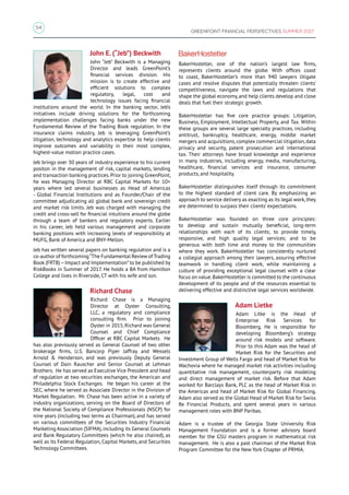54
GREENPOINT FINANCIAL PERSPECTIVES SUMMER 2017
John E. (“Jeb”) Beckwith
John “Jeb” Beckwith is a Managing
Director and leads GreenPoint’s
financial services division. His
mission is to create effective and
efficient solutions to complex
regulatory, legal, cost and
technology issues facing financial
institutions around the world. In the banking sector, Jeb’s
initiatives include driving solutions for the forthcoming
implementation challenges facing banks under the new
Fundamental Review of the Trading Book regulation. In the
insurance claims industry, Jeb is leveraging GreenPoint’s
litigation, technology and analytics expertise to help clients
improve outcomes and variability in their most complex,
highest-value motion practice cases.
Jeb brings over 30 years of industry experience to his current
positon in the management of risk, capital markets, lending
and transaction banking practices.Prior to joining GreenPoint,
he was Managing Director at RBC Capital Markets for 10+
years where led several businesses as Head of Americas
- Global Financial Institutions and as Founder/Chair of the
committee adjudicating all global bank and sovereign credit
and market risk limits. Jeb was charged with managing the
credit and cross-sell for financial intuitions around the globe
through a team of bankers and regulatory experts. Earlier
in his career, Jeb held various management and corporate
banking positions with increasing levels of responsibility at
MUFG, Bank of America and BNY-Mellon.
Jeb has written several papers on banking regulation and is a
co-author of forthcoming“The Fundamental Review of Trading
Book (FRTB)–Impact and Implementation”to be published by
RiskBooks in Summer of 2017. He holds a BA from Hamilton
College and lives in Riverside, CT with his wife and son.
Richard Chase
Richard Chase is a Managing
Director at Oyster Consulting,
LLC, a regulatory and compliance
consulting firm. Prior to joining
Oyster in 2015,Richard was General
Counsel and Chief Compliance
Officer at RBC Capital Markets. He
has also previously served as General Counsel of two other
brokerage firms, U.S. Bancorp Piper Jaffray and Wessels
Arnold  Henderson, and was previously Deputy General
Counsel of Dain Rauscher and Senior Counsel at Lehman
Brothers. He has served as Executive Vice President and head
of regulation at two securities exchanges, the American and
Philadelphia Stock Exchanges. He began his career at the
SEC, where he served as Associate Director in the Division of
Market Regulation. Mr. Chase has been active in a variety of
industry organizations, serving on the Board of Directors of
the National Society of Compliance Professionals (NSCP) for
nine years (including two terms as Chairman), and has served
on various committees of the Securities Industry Financial
Marketing Association (SIFMA),including its General Counsels
and Bank Regulatory Committees (which he also chaired), as
well as its Federal Regulation, Capital Markets, and Securities
Technology Committees.
BakerHostetler, one of the nation’s largest law firms,
represents clients around the globe. With offices coast
to coast, BakerHostetler’s more than 940 lawyers litigate
cases and resolve disputes that potentially threaten clients’
competitiveness, navigate the laws and regulations that
shape the global economy, and help clients develop and close
deals that fuel their strategic growth.
BakerHostetler has five core practice groups: Litigation,
Business, Employment, Intellectual Property, and Tax. Within
these groups are several large specialty practices, including
antitrust, bankruptcy, healthcare, energy, middle market
mergers and acquisitions,complex commercial litigation,data
privacy and security, patent prosecution and international
tax. Their attorneys have broad knowledge and experience
in many industries, including energy, media, manufacturing,
healthcare, financial services and insurance, consumer
products, and hospitality.
BakerHostetler distinguishes itself through its commitment
to the highest standard of client care. By emphasizing an
approach to service delivery as exacting as its legal work,they
are determined to surpass their clients’ expectations.
BakerHostetler was founded on three core principles:
to develop and sustain mutually beneficial, long-term
relationships with each of its clients; to provide timely,
responsive, and high quality legal services; and to be
generous with both time and money to the communities
where they work. BakerHostetler has consistently nurtured
a collegial approach among their lawyers, assuring effective
teamwork in handling client work, while maintaining a
culture of providing exceptional legal counsel with a clear
focus on value.BakerHostetler is committed to the continuous
development of its people and of the resources essential to
delivering effective and distinctive legal services worldwide.
Adam Lietke
Adam Litke is the Head of
Enterprise Risk Services for
Bloomberg. He is responsible for
developing Bloomberg’s strategy
around risk models and software.
Prior to this Adam was the head of
Market Risk for the Securities and
Investment Group of Wells Fargo and head of Market Risk for
Wachovia where he managed market risk activities including
quantitative risk management, counterparty risk modeling
and direct management of market risk. Before that Adam
worked for Barclays Bank, PLC as the head of Market Risk in
the Americas and head of Market Risk for Global Financing.
Adam also served as the Global Head of Market Risk for Swiss
Re Financial Products, and spent several years in various
management roles with BNP Paribas.
Adam is a trustee of the Georgia State University Risk
Management Foundation and is a former advisory board
member for the GSU masters program in mathematical risk
management. He is also a past chairman of the Market Risk
Program Committee for the New York Chapter of PRMIA.
 