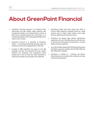 56
GREENPOINT FINANCIAL PERSPECTIVES SUMMER 2017
About GreenPoint Financial
•	 GreenPoint Financial’s approach is to develop C-level
partnerships and offer subject matter expertise, data
management platform, and implementation services at
fixed cost for complex projects. Our current focus is on
Fundamental Review of the Trading Book (FRTB) and its
impact on the industry.
•	 GreenPoint Financial is a subsidiary of GreenPoint
Global – a risk advisory, technology, education, legal and
compliance services firm headquartered in New York.
•	 Founded in 2006, GreenPoint has grown to over 380
employees and over 40 consultants. We have a global
footprint and production and management teams
located here in the U.S, India and Israel. GreenPoint is
owned by its founders and principals and is debt free.
•	 GreenPoint’s stable client base ranges from SMEs to
Fortune 1000 companies worldwide served by a deep
resource pool of subject matter experts across legal,
financial, publishing and education sectors.
•	 GreenPoint has leading edge software development
capabilities with over 50 professionals on staff who work
on internal and client projects and specialize in .net,Java,
Python and Azure platforms.
•	 As an ISO certified company (byTÜV Rheinland,Germany),
GreenPoint rigorously complies with ISO 9001:2008 and
ISO 27001:2013 standards.
•	 GreenPoint is certified as a Minority and Woman
Owned Business and complies with all federal and state
contracting requirements.
 