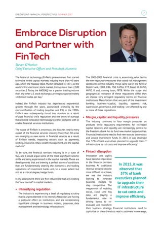 7
GREENPOINT FINANCIAL PERSPECTIVES SUMMER 2017
Embrace Disruption
and Partner with
FinTech
The financial technology (FinTech) phenomenon first started
to evolve in the capital markets industry more than 40 years
ago, when the Nasdaq Stock Market debuted in 1971 as the
world’s first electronic stock market, listing more than 2,500
securities.1 Today, the NASDAQ has a greater trading volume
than anyother U.S.stock exchange,carrying out approximately
1.8 billion trades per day.2
Indeed, the FinTech industry has experienced exponential
growth through the years, accelerated primarily by the
electronification of trading (equities and FX) in the 1990s.
FinTech was subsequently thrust into stardom as a result
of post financial crisis regulation and the onset of startups
that created innovative technology to either compete with or
enable financial services institutions.
The scope of FinTech is enormous and touches nearly every
aspect of the financial services industry. More than 30 areas
are emerging as new norms in financial services as a result
of FinTech trends, impacting sectors such as payments,
lending, insurance, retail, wealth management and the capital
markets.3
To be sure, the financial services industry is in a state of
flux, and I would argue some of the most significant seismic
shifts are being experienced in the capital markets.These are
developments that are brewing a perfect storm of conditions
that are fundamentally altering the economics and trading
operations of investment banks and, to a lesser extent but
still at a critical degree, hedge funds.
In my assessment, there are five influencers that are creating
the “new normal” in capital markets.
• Intensifying regulation
The industry is experiencing a level of regulatory scrutiny
that is unprecedented in its intensity. New rules are having
a profound effect on institutions and are necessitating
significant changes in business models, processes, data
management and technology infrastructure.
The 2007-2009 financial crisis is, essentially, what led to
the new regulatory measures that raised risk management
constraints on the industry. These came out in the form of
Dodd-Frank, EMIR, EBA, FSB, FATCA, FTT, Basel III, MiFiD,
MiFiD II and, coming soon, FRTB. While the scope and
geographical relevance of these regulations differ, they
all impose very stringent regulatory norms on financial
institutions. Many factors that are part of the investment
banking business—capital, liquidity, systemic risk,
supervision, governance, and trading—are affected by one
or more of these regulations.
• Margin, capital and liquidity pressures
The industry continues to face margin pressures on
products while regulatory requirements for increased
capital reserves and liquidity are increasingly central to
the freedom a bank has to fund new market opportunities.
Financial institutions need to find new ways to lower costs
and unlock investment funds. In 2015, it was observed
that 37% of bank executives planned to upgrade their IT
infrastructure to cut costs and improve efficiency.4
• Fintech disruption
Innovation and agility
have become imperative
in the financial services
business. As traditional
revenue streams become
more difficult to achieve,
we see the industry
looking to innovate
business models to
stay competitive. The
megatrends of mobility,
social, cloud and big
data are playing a
fundamental role in
driving banks to re-
evaluate and transform
their business strategy. Financial institutions need to
capitalize on these trends to reach customers in new ways,
Steven O’Hanlon
Chief Executive Officer and President, Numerix
In 2015, it was
observed that
37% of bank
executives planned
to upgrade their
IT infrastructure
to cut costs and
improve efficiency.
 