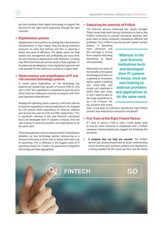 8
GREENPOINT FINANCIAL PERSPECTIVES SUMMER 2017
yet also transform their legacy technology to support the
demand for the right client experience through the right
channels.
• Digitalization process
Digitalization is forcing firms to undergo the most extensive
transformation in their history. They are facing enormous
pressures on costs and revenue, and this is requiring a
whole new level of efficiency. The digital world can help
enable cost management and profitability, yet many firms
are still reacting to digitalization with hesitance. Currently,
only 39% of the financial services sector is fully digitized.5
In
my view, only by adopting a more digitalized approach will
it be possible for the industry to succeed at a higher level.
• Modernization and simplification of IT and
risk oriented technology systems
In recent years, expenditure on risk technology has
experienced double-digit growth of around 10% to 12%,
and in 2017 this expenditure is expected to grow by up to
6% as financial institutions continue to progress with their
post-regulatory expenditures.6
Notably, this spending trend is seeing a shift from internal
to external expenditure. Internal expenditure has dropped
by 11% overall, while expenditure on external software
and services has risen by 13% and 38%, respectively. 8
This
is significant: whereas in the past financial institutions
built and developed their IT systems in-house, most are
now looking to external providers and applications to do
the same work. 7
Thesedevelopmentsechoanoveralltrendforsimplification
(whether via new technology options, outsourcing, or a
mixture of the two), as firms look to reduce their total cost
of ownership. This is reflected in the biggest areas of IT
spending among Tier 1 banks: risk, governance, integration
technology, and data aggregation.
• Embracing the potential of FinTech
The financial services landscape has clearly changed.
These trends have been forcing institutions to look to the
FinTech community to provide innovative solutions that
push them to being compliant, competitive, efficient and
profitable. Thus, FinTech’s partnering with capital markets
players is becoming
more pervasive and
this marriage is driving
firms towards rebuilding
themselves as digital
and automated.
Many banks are aware of
the benefits of disruptive
technology and how it is
a gateway to innovation,
agility, speed, scalability,
and more—they just
simply can’t duplicate it
within their own walls,
or don’t want to take on
the huge expenditure to
do it all in-house. The
big question that arises,
then, is how does an institution identify the right FinTech
partner? And what factors should be considered?
• Five Traits of the Right Fintech Partner
If I were to advise a CEO or other c-suite leader what
to look for when choosing to collaborate with a FinTech
company, I would emphatically suggest the following five
attributes.
1.	 A company that can help you succeed. The FinTech
partner you choose should have an acute understanding
of your business (your products,systems,and regulations),
a strong empathy for the issues you face, and the ability
Whereas in the
past financial
institutions built
and developed
their IT systems
in-house, most are
now looking to
external providers
and applications to
do the same work.
 