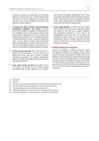 9
GREENPOINT FINANCIAL PERSPECTIVES SUMMER 2017
to help you achieve your goals faster and more cost
effectively. It should also have a market-leading ability
to innovate and have the adeptness to help you bring
maximum value to your marketplace and improve the
experience of your customers.
2.	 A company that offers innovative and comprehensive
technological capabilities and services. Critically
examine the breadth of coverage and functionality of
your candidate. Look for a track record of staying at the
cutting edge of technology and having a strong and
cohesive product platform and risk management system.
It should demonstrate having a powerful architectural
vision and the ability to deliver high performance
processing. Additionally, a suitable FinTech partner will
offer you a solid depth of services, particularly when it
comes to implementation and post-deployment support.
3.	 It hosts a strong brain trust. You’ll want to look for a
partner that has assembled a rock star brain trust. It
should have critical mass when it comes to financial
engineering, quantitative and software development
expertise.The best and brightest deliver the greatest and
most targeted solutions.
4.	 It has proven success and focus. Continuity of focus
and success are equally vital. Your FinTech partner
must demonstrate a proven dedication to innovation
and financial technology development. Has it been
recognized by the FinTech industry and financial services
sector? How often? Does it have a strong client list? Does
it have decent market share? Essentially, you want to
partner with a firm that can “walk the talk.”
5.	 It has a global footprint. A FinTech firm that is global
offers the benefit of working across different countries
and cultures. A firm that has a global perspective
and international experience is more likely to be
knowledgeable about and active in the latest and
emerging innovation trends in the rapidly evolving
FinTech sector. Having a broader view can also help
position a FinTech firm as an ideal resource to provide
more diverse solutions.
• FinTech steps up in a big way
Fintech is succeeding in helping institutions absorb
the disruption presented by regulatory turmoil, digital
transformation, and new business challenges. I believe this
support,in time,will enable financial companies to emerge
stronger and more structurally capable. For me, personally,
it’s been very exciting to witness the recent traction within
the FinTech sector. I see the future holding exciting new
opportunities as FinTech expertise and capabilities grow
even more to drive effective transformation for financial
institutions.
[1]	 MarketsWiki
[2]	 advfn.com
[3]	 Bracing for seven critical changes as fintech matures. McKinsey.com (November 2016)
[4]	 CMS Top Emerging IT Trends in Banking Sector. Cmsitservices.com (June 2015)
[5]	 The Case for Digital Reinvention. McKinsey.com (February 2017)
[6]	 Global Risk IT Expenditure in Financial Services – 2017 Report, Chartis Research
[7]	 Global Risk IT Expenditure in Financial Services – 2017 Report, Chartis Research
 