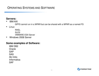 OPERATING SYSTEMS AND SOFTWARE
Servers:
• IBM AIX
GPFS cannot run in a WPAR but can be shared with a WPAR as a named FS
• Linux
RHEL
SLES
VMWARE ESX Server
• Windows 2008 Server
Some examples of Software:
IBM DB2
Oracle
SAP
SAS
Ab Initio
Informatica
SAF
13
 