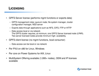 LICENSING
© 2012 IBM Corporation 15
• GPFS Server license (performs mgmt functions or exports data)
– GPFS management roles: quorum node, file system manager, cluster
configuration manager, NSD server
– Exports data through applications such as NFS, CIFS, FTP or HTTP
– Data access local or via network
The GPFS cluster requires, at minimum, one GPFS Server licensed node (LPAR).
Two server licensed nodes provide minimum high- availability.
• GPFS client license (no mgmt functions, local consumer)
– Data access can be local or via network
• Per PVU on x86 for Linux, Windows
• Per core on Power Systems for AIX, Linux
• MultiSystem Offering available (1,000+ nodes), OEM and IP licenses
available
 
