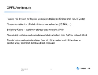GPFS Architecture
Parallel File System for Cluster Computers Based on Shared Disk (SAN) Model
Cluster – a collection of fabric- interconnected nodes (IP, SAN, …)
Switching Fabric – system or storage area network (SAN)
Shared disk - all data and metadata on fabric-attached disk. SAN or network block
Parallel - data and metadata flows from all of the nodes to all of the disks in
parallel under control of distributed lock manager.
167/29/2013 IBM
2013
 