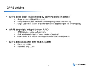• GPFS does block level striping by spinning disks in parallel
• Stripe across LUNs within a pool
• File placed in a pool based on creation policy (more later in ILM)
• Stripe use either scatter or cluster semantics depending on file system policy
• GPFS striping is independent of RAID
• GPFS blocks reside on Raid LUNs
• Disk fencing enforced on erratic servers (required)
• GPFS block size should be integral number of RAID stripe size
• GPFS block sizes for data and metadata
• Data only LUNs
• Metadata only LUNs
GPFS striping
18
 
