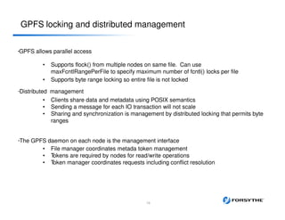 •GPFS allows parallel access
• Supports flock() from multiple nodes on same file. Can use
maxFcntlRangePerFile to specify maximum number of fcntl() locks per file
• Supports byte range locking so entire file is not locked
•Distributed management
• Clients share data and metadata using POSIX semantics
• Sending a message for each IO transaction will not scale
• Sharing and synchronization is management by distributed locking that permits byte
ranges
•The GPFS daemon on each node is the management interface
• File manager coordinates metada token management
• Tokens are required by nodes for read/write operations
• Token manager coordinates requests including conflict resolution
GPFS locking and distributed management
19
 