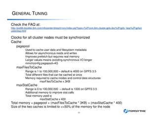 GENERAL TUNING
20
Check the FAQ at:
http://publib.boulder.ibm.com/infocenter/clresctr/vxrx/index.jsp?topic=%2Fcom.ibm.cluster.gpfs.doc%2Fgpfs_faqs%2Fgpfscl
ustersfaq.html
Clocks for all cluster nodes must be synchronized
Cache
pagepool
Used to cache user data and filesystem metadata
Allows for asynchronous reads and writes
Improves prefetch but requires real memory
Larger values means avoiding synchronous I/O longer
mmchconfig pagepool=4G
maxFilesToCache
Range is 1 to 100,000,000 – default is 4000 on GPFS 3.5
Total different files that can be cached at once
Memory required to cache inodes and control data structures:
maxFilesToCache x 3KB
maxStatCache
Range is 0 to 100,000,000 – default is 1000 on GPFS 3.5
Additional memory to improve stat calls
Total memory used is
maxStatCache x 400
Total memory = pagepool + (maxFilesToCache * 3KB) + (maxStatCache * 400)
Size of the two caches is limited to <=50% of the memory for the node
 