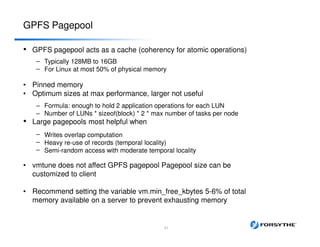 GPFS Pagepool
• GPFS pagepool acts as a cache (coherency for atomic operations)
–
–
Typically 128MB to 16GB
For Linux at most 50% of physical memory
• Pinned memory
• Optimum sizes at max performance, larger not useful
– Formula: enough to hold 2 application operations for each LUN
– Number of LUNs * sizeof(block) * 2 * max number of tasks per node
• Large pagepools most helpful when
–
–
–
Writes overlap computation
Heavy re-use of records (temporal locality)
Semi-random access with moderate temporal locality
• vmtune does not affect GPFS pagepool Pagepool size can be
customized to client
• Recommend setting the variable vm.min_free_kbytes 5-6% of total
memory available on a server to prevent exhausting memory
21
 