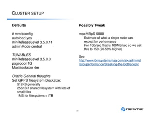 CLUSTER SETUP
22
Defaults
# mmlsconfig
autoload yes
minReleaseLevel 3.5.0.11
adminMode central
TUNABLES
minReleaseLevel 3.5.0.0
pagepool 1G
Maxblocksize 4m
Oracle General thoughts
Set GPFS filesystem blocksize:
512KB generally
256KB if shared filesystem with lots of
small files
1MB for filesystems >1TB
Possibly Tweak
maxMBpS 5000
Estimate of what a single node can
expect for performance
For 1Gb/sec that is 100MB/sec so we set
this to 150 (20-50% higher)
See:
http://www.ibmsystemsmag.com/aix/administ
rator/performance/Breaking-the-Bottleneck/
 