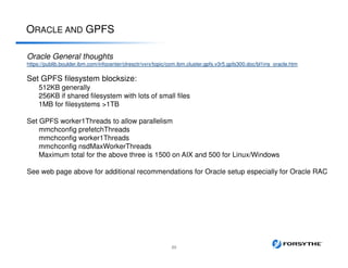 ORACLE AND GPFS
23
Oracle General thoughts
https://publib.boulder.ibm.com/infocenter/clresctr/vxrx/topic/com.ibm.cluster.gpfs.v3r5.gpfs300.doc/bl1ins_oracle.htm
Set GPFS filesystem blocksize:
512KB generally
256KB if shared filesystem with lots of small files
1MB for filesystems >1TB
Set GPFS worker1Threads to allow parallelism
mmchconfig prefetchThreads
mmchconfig worker1Threads
mmchconfig nsdMaxWorkerThreads
Maximum total for the above three is 1500 on AIX and 500 for Linux/Windows
See web page above for additional recommendations for Oracle setup especially for Oracle RAC
 