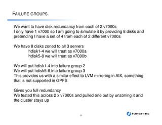 FAILURE GROUPS
26
We want to have disk redundancy from each of 2 v7000s
I only have 1 v7000 so I am going to simulate it by providing 8 disks and
pretending I have a set of 4 from each of 2 different v7000s
We have 8 disks zoned to all 3 servers
hdisk1-4 we will treat as v7000a
hdisk5-8 we will treat as v7000b
We will put hdisk1-4 into failure group 2
We will put hdisk5-8 into failure group 3
This provides us with a similar effect to LVM mirroring in AIX, something
that is not supported in GPFS
Gives you full redundancy
We tested this across 2 x v7000s and pulled one out by unzoning it and
the cluster stays up
 