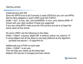 INSTALLATION
27
Install servers with AIX
Zone the GPFS luns to all 3 servers (I used vSCSI but you can use NPIV)
Set the fibre adapters in each LPAR (and VIO if NPIV)
chdev -l fcs? -a max_xfer_size=0x200000 -a num_cmd_elems=2048 –P
Check with your disk vendors if these are supported
If you are using NPIV make sure the VIO servers are set to at least the
same value as the clients
On each LPAR I set the following on the disks
chdev -l hdisk? -a queue_depth=96 -a reserve_policy=no_reserve –P
If using sddpcm set all the disks to use load_balance as the algorithm
pcmpath set device 1 10 algorithm lb
Additionally put a PVID on each disk
chdev –l hdisk? –a pv=yes
This will help you match up the disks later
Reboot VIO servers if changed and then clients
 