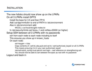 INSTALLATION
28
The new hdisks should now show up on the LPARs
On all 3 LPARs install GPFS
Install the base for 3.5 and then FP15
Add /usr/lpp/mmfs/bin to end of PATH in /etc/environment
Also in /etc/environment add:
WCOLL=/usr/local/etc/gpfs-nodes.txt
In /etc/security/limits set fsize=-1 and nofiles=20000 (or higher)
Setup SSH between all 3 LPARs with no passwords
ssh from each node to each node including to itself
This ensures you show up in known_hosts
On each node:
ssh-keygen –t dsa
Copy contents of /.ssh/id_dsa.pub and cat to /.ssh/authorized_keys2 on all 3 LPARs
This means ensuring it is in your own authorized_keys2
/etc/ssh/sshd_config must permit root login – see reference on strengthening ssh
You should now be able to ssh between the lpars as root with no password
Logout and back in
 
