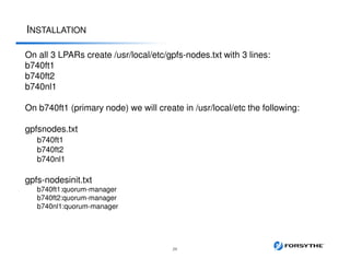 INSTALLATION
29
On all 3 LPARs create /usr/local/etc/gpfs-nodes.txt with 3 lines:
b740ft1
b740ft2
b740nl1
On b740ft1 (primary node) we will create in /usr/local/etc the following:
gpfsnodes.txt
b740ft1
b740ft2
b740nl1
gpfs-nodesinit.txt
b740ft1:quorum-manager
b740ft2:quorum-manager
b740nl1:quorum-manager
 