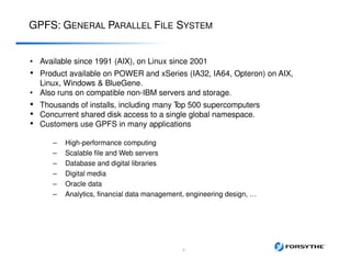 GPFS: GENERAL PARALLEL FILE SYSTEM
• Available since 1991 (AIX), on Linux since 2001
• Product available on POWER and xSeries (IA32, IA64, Opteron) on AIX,
Linux, Windows & BlueGene.
• Also runs on compatible non-IBM servers and storage.
• Thousands of installs, including many Top 500 supercomputers
• Concurrent shared disk access to a single global namespace.
• Customers use GPFS in many applications
– High-performance computing
– Scalable file and Web servers
– Database and digital libraries
– Digital media
– Oracle data
– Analytics, financial data management, engineering design, …
3
 