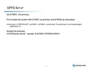 GPFS SETUP
31
On b740ft1, the primary
First create the cluster with b740ft1 as primary and b740ft2 as secondary
mmcrcluster -C GPFSCLUST1 -p b740ft1 -s b740ft2 -r /usr/bin/ssh -R /usr/bin/scp -N /usr/local/etc/gpfs-
nodesinit.txt -A
Accept the licenses
mmchlicense server --accept -N b740ft1,b740ft2,b740nl1
 