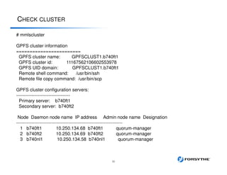 CHECK CLUSTER
32
# mmlscluster
GPFS cluster information
========================
GPFS cluster name: GPFSCLUST1.b740ft1
GPFS cluster id: 11167562106602553978
GPFS UID domain: GPFSCLUST1.b740ft1
Remote shell command: /usr/bin/ssh
Remote file copy command: /usr/bin/scp
GPFS cluster configuration servers:
-----------------------------------
Primary server: b740ft1
Secondary server: b740ft2
Node Daemon node name IP address Admin node name Designation
---------------------------------------------------------------------
1 b740ft1 10.250.134.68 b740ft1 quorum-manager
2 b740ft2 10.250.134.69 b740ft2 quorum-manager
3 b740nl1 10.250.134.58 b740nl1 quorum-manager
 