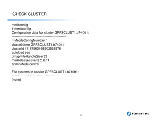 CHECK CLUSTER
33
mmlsconfig
# mmlsconfig
Configuration data for cluster GPFSCLUST1.b740ft1:
--------------------------------------------------
myNodeConfigNumber 1
clusterName GPFSCLUST1.b740ft1
clusterId 11167562106602553978
autoload yes
dmapiFileHandleSize 32
minReleaseLevel 3.5.0.11
adminMode central
File systems in cluster GPFSCLUST1.b740ft1:
-------------------------------------------
(none)
 