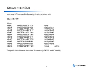 CREATE THE NSDS
35
mmcrnsd -F /usr/local/software/gpfs-etc/nsdstanza.txt
lspv on b740ft1
# lspv
hdisk0 00f6934cde2b117c None
hdisk1 00f6934cde2b11c8 nsdfg2disk1
hdisk2 00f6934cde2b1217 nsdfg2disk2
hdisk3 00f6934cde2b126a nsdfg2disk3
hdisk4 00f6934cde2b12bc nsdfg2disk4
hdisk5 00f6934cde2b131f nsdfg3disk5
hdisk6 00f6934cde2b1376 nsdfg3disk6
hdisk7 00f6934cfd8e9d91 nsdfg3disk7
hdisk8 00f6934cfd8ec029 nsdfg3disk8
hdisk9 00f6934c94514420 rootvg active
They will also show on the other 2 servers (b740ft2 and b740nl1)
 