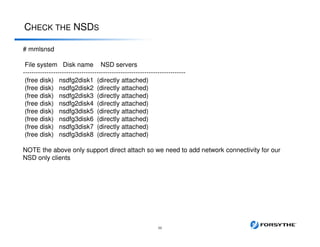 CHECK THE NSDS
36
# mmlsnsd
File system Disk name NSD servers
---------------------------------------------------------------------------
(free disk) nsdfg2disk1 (directly attached)
(free disk) nsdfg2disk2 (directly attached)
(free disk) nsdfg2disk3 (directly attached)
(free disk) nsdfg2disk4 (directly attached)
(free disk) nsdfg3disk5 (directly attached)
(free disk) nsdfg3disk6 (directly attached)
(free disk) nsdfg3disk7 (directly attached)
(free disk) nsdfg3disk8 (directly attached)
NOTE the above only support direct attach so we need to add network connectivity for our
NSD only clients
 