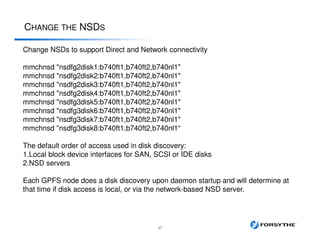CHANGE THE NSDS
37
Change NSDs to support Direct and Network connectivity
mmchnsd "nsdfg2disk1:b740ft1,b740ft2,b740nl1"
mmchnsd "nsdfg2disk2:b740ft1,b740ft2,b740nl1"
mmchnsd "nsdfg2disk3:b740ft1,b740ft2,b740nl1"
mmchnsd "nsdfg2disk4:b740ft1,b740ft2,b740nl1"
mmchnsd "nsdfg3disk5:b740ft1,b740ft2,b740nl1"
mmchnsd "nsdfg3disk6:b740ft1,b740ft2,b740nl1"
mmchnsd "nsdfg3disk7:b740ft1,b740ft2,b740nl1"
mmchnsd "nsdfg3disk8:b740ft1,b740ft2,b740nl1“
The default order of access used in disk discovery:
1.Local block device interfaces for SAN, SCSI or IDE disks
2.NSD servers
Each GPFS node does a disk discovery upon daemon startup and will determine at
that time if disk access is local, or via the network-based NSD server.
 