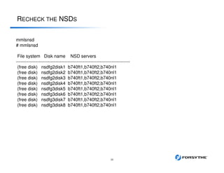 RECHECK THE NSDS
38
mmlsnsd
# mmlsnsd
File system Disk name NSD servers
---------------------------------------------------------------------------
(free disk) nsdfg2disk1 b740ft1,b740ft2,b740nl1
(free disk) nsdfg2disk2 b740ft1,b740ft2,b740nl1
(free disk) nsdfg2disk3 b740ft1,b740ft2,b740nl1
(free disk) nsdfg2disk4 b740ft1,b740ft2,b740nl1
(free disk) nsdfg3disk5 b740ft1,b740ft2,b740nl1
(free disk) nsdfg3disk6 b740ft1,b740ft2,b740nl1
(free disk) nsdfg3disk7 b740ft1,b740ft2,b740nl1
(free disk) nsdfg3disk8 b740ft1,b740ft2,b740nl1
 