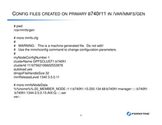 CONFIG FILES CREATED ON PRIMARY B740FT1 IN /VAR/MMFS/GEN
39
# pwd
/var/mmfs/gen
# more mmfs.cfg
#
# WARNING: This is a machine generated file. Do not edit!
# Use the mmchconfig command to change configuration parameters.
#
myNodeConfigNumber 1
clusterName GPFSCLUST1.b740ft1
clusterId 11167562106602553978
autoload yes
dmapiFileHandleSize 32
minReleaseLevel 1340 3.5.0.11
# more mmfsNodeData
%%home%%:20_MEMBER_NODE::1:1:b740ft1:10.250.134.68:b740ft1:manager::::::b740ft1
:b740ft1:1344:3.5.0.15:AIX:Q::::::ser
ver::
 